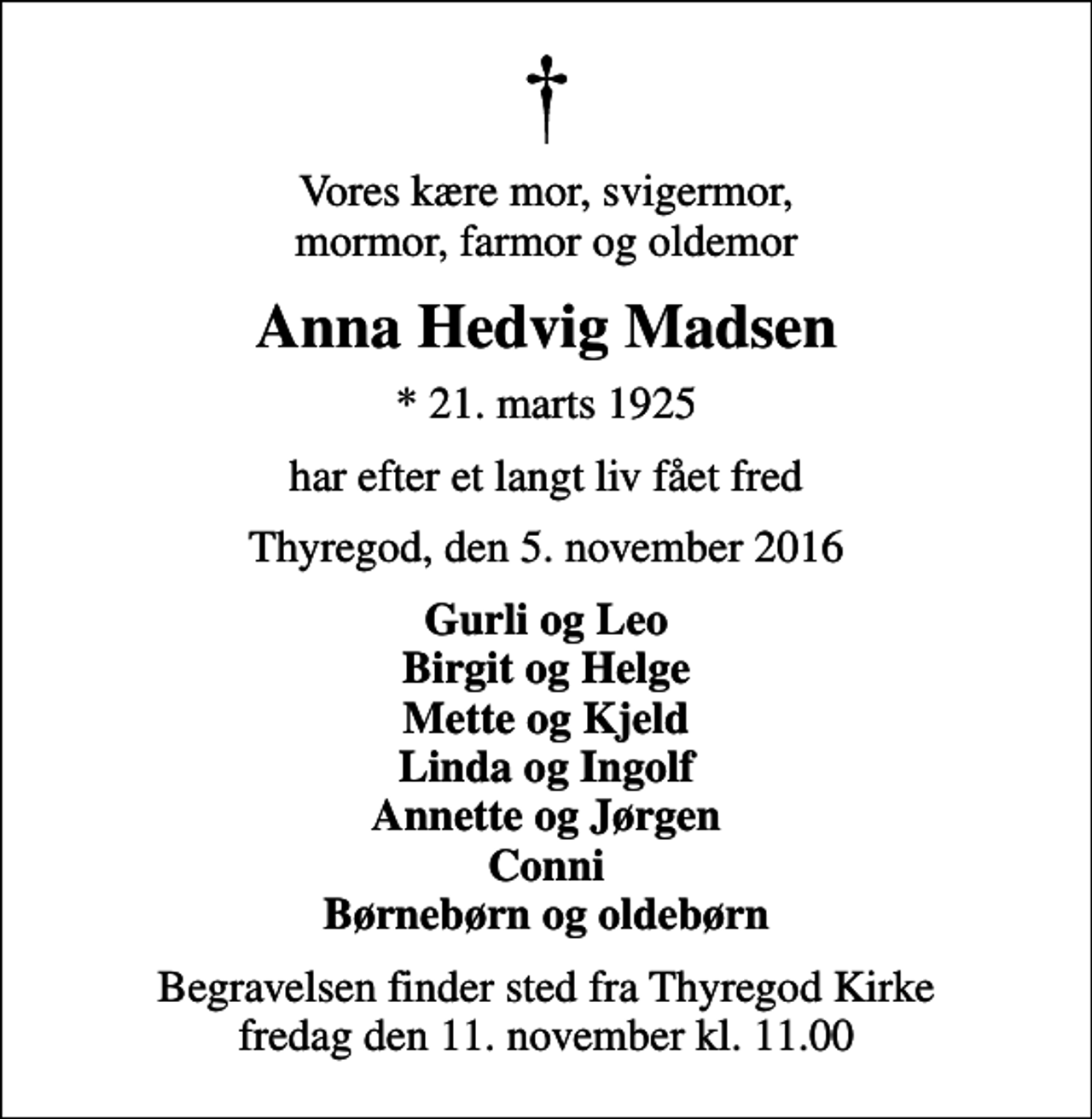 <p>Vores kære mor, svigermor, mormor, farmor og oldemor<br />Anna Hedvig Madsen<br />* 21. marts 1925<br />har efter et langt liv fået fred<br />Thyregod, den 5. november 2016<br />Gurli og Leo Birgit og Helge Mette og Kjeld Linda og Ingolf Annette og Jørgen Conni Børnebørn og oldebørn<br />Begravelsen finder sted fra Thyregod Kirke fredag den 11. november kl. 11.00</p>