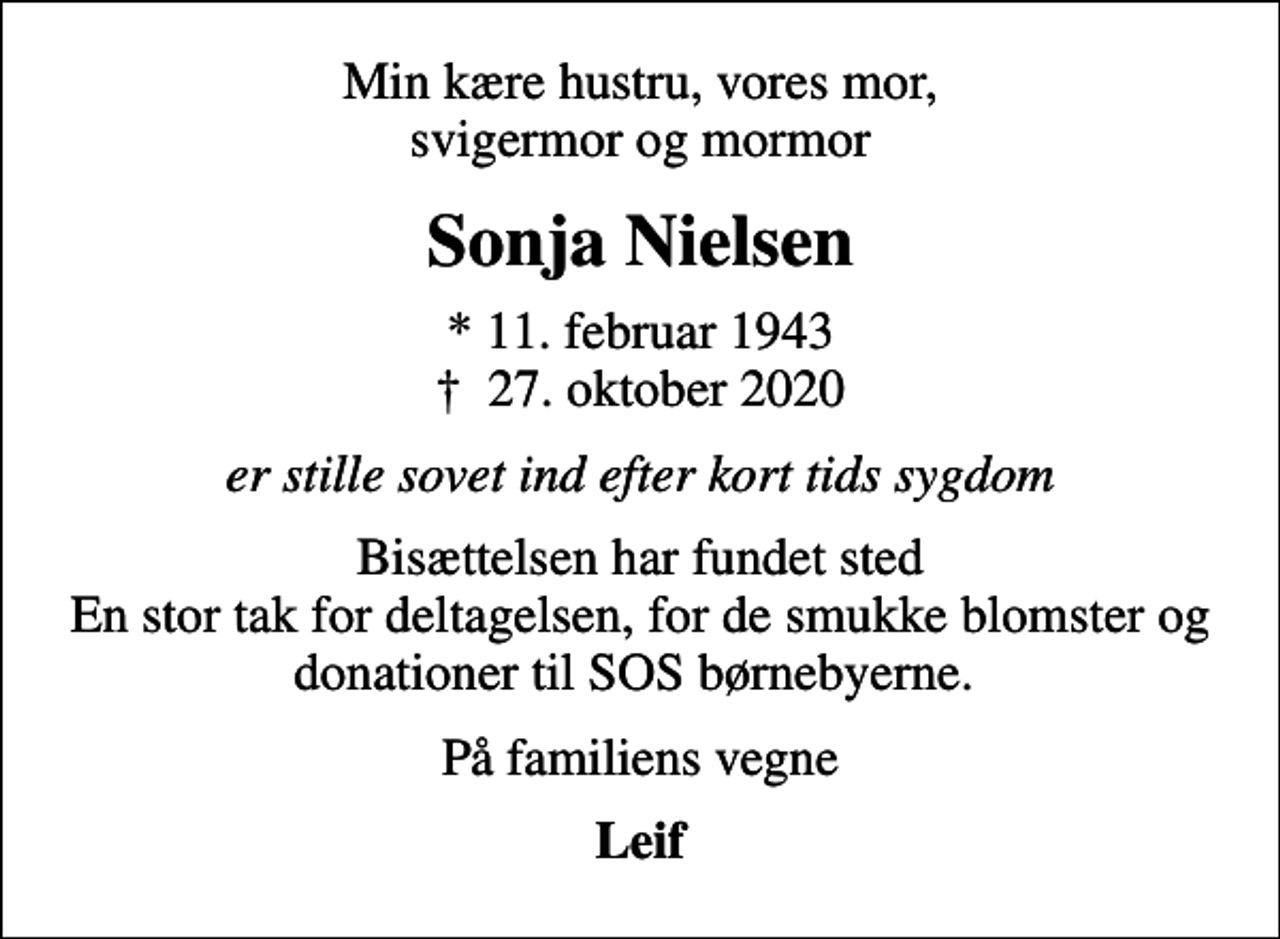<p>Min kære hustru, vores mor, svigermor og mormor<br />Sonja Nielsen<br />* 11. februar 1943<br />✝ 27. oktober 2020<br />er stille sovet ind efter kort tids sygdom<br />Bisættelsen har fundet sted En stor tak for deltagelsen, for de smukke blomster og donationer til SOS børnebyerne.<br />På familiens vegne<br />Leif</p>