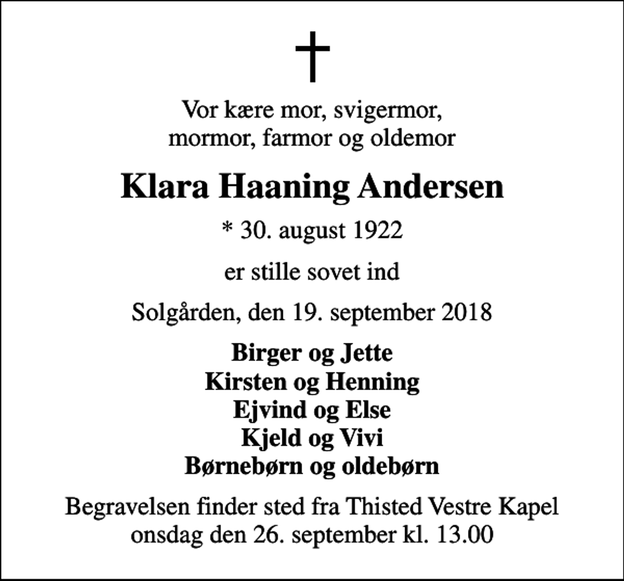 <p>Vor kære mor, svigermor, mormor, farmor og oldemor<br />Klara Haaning Andersen<br />* 30. august 1922<br />er stille sovet ind<br />Solgården, den 19. september 2018<br />Birger og Jette Kirsten og Henning Ejvind og Else Kjeld og Vivi Børnebørn og oldebørn<br />Begravelsen finder sted fra Thisted Vestre Kapel onsdag den 26. september kl. 13.00</p>