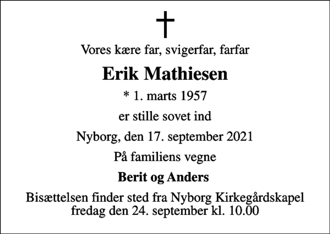 <p>Vores kære far, svigerfar, farfar<br />Erik Mathiesen<br />* 1. marts 1957<br />er stille sovet ind<br />Nyborg, den 17. september 2021<br />På familiens vegne<br />Berit og Anders<br />Bisættelsen finder sted fra Nyborg Kirkegårdskapel fredag den 24. september kl. 10.00</p>