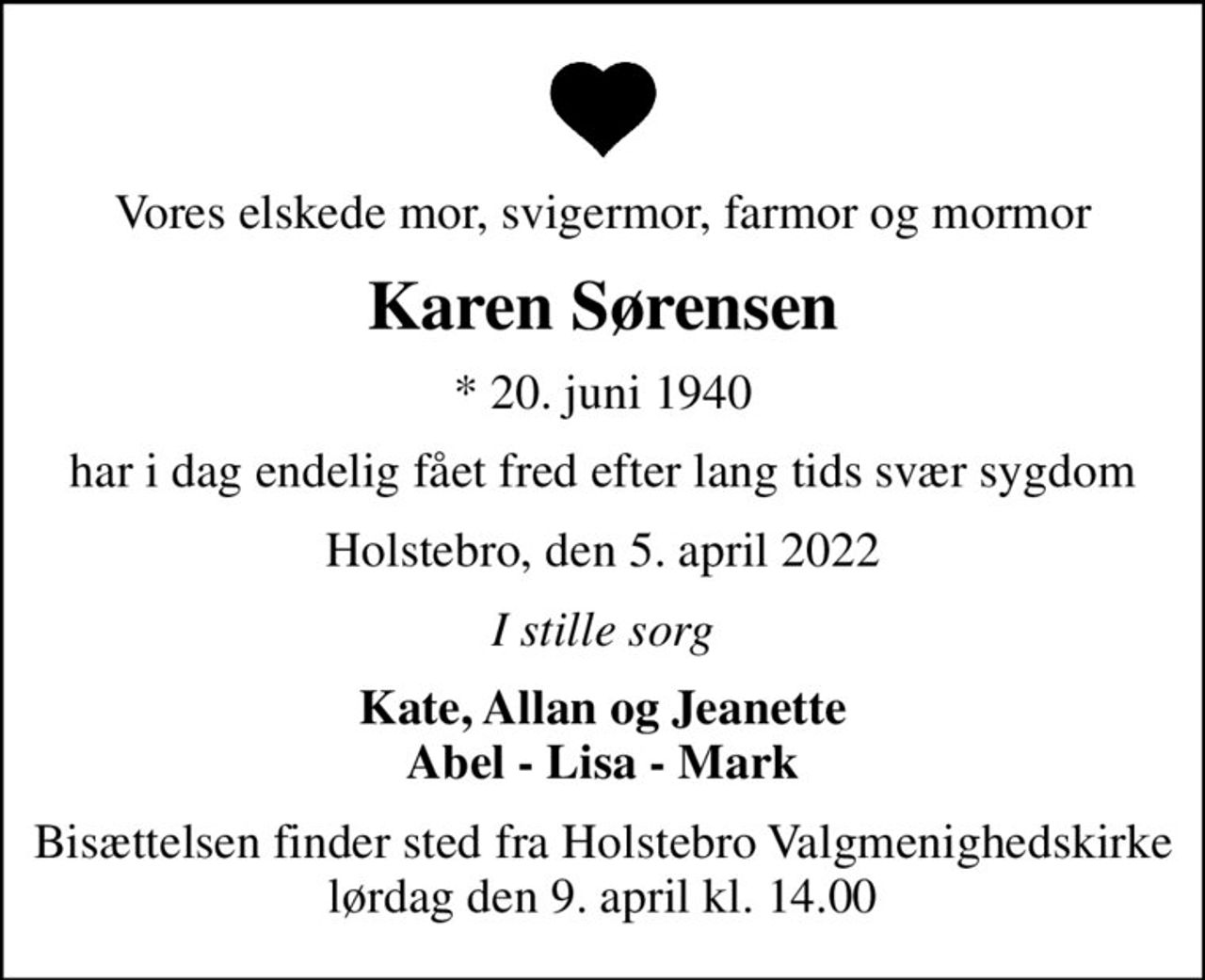 Vores elskede mor, svigermor, farmor og mormor
Karen Sørensen
* 20. juni 1940
har i dag endelig fået fred efter lang tids svær sygdom
Holstebro, den 5. april 2022
I stille sorg
Kate, Allan og Jeanette Abel - Lisa - Mark
Bisættelsen finder sted fra Holstebro Valgmenighedskirke  lørdag den 9. april kl. 14.00