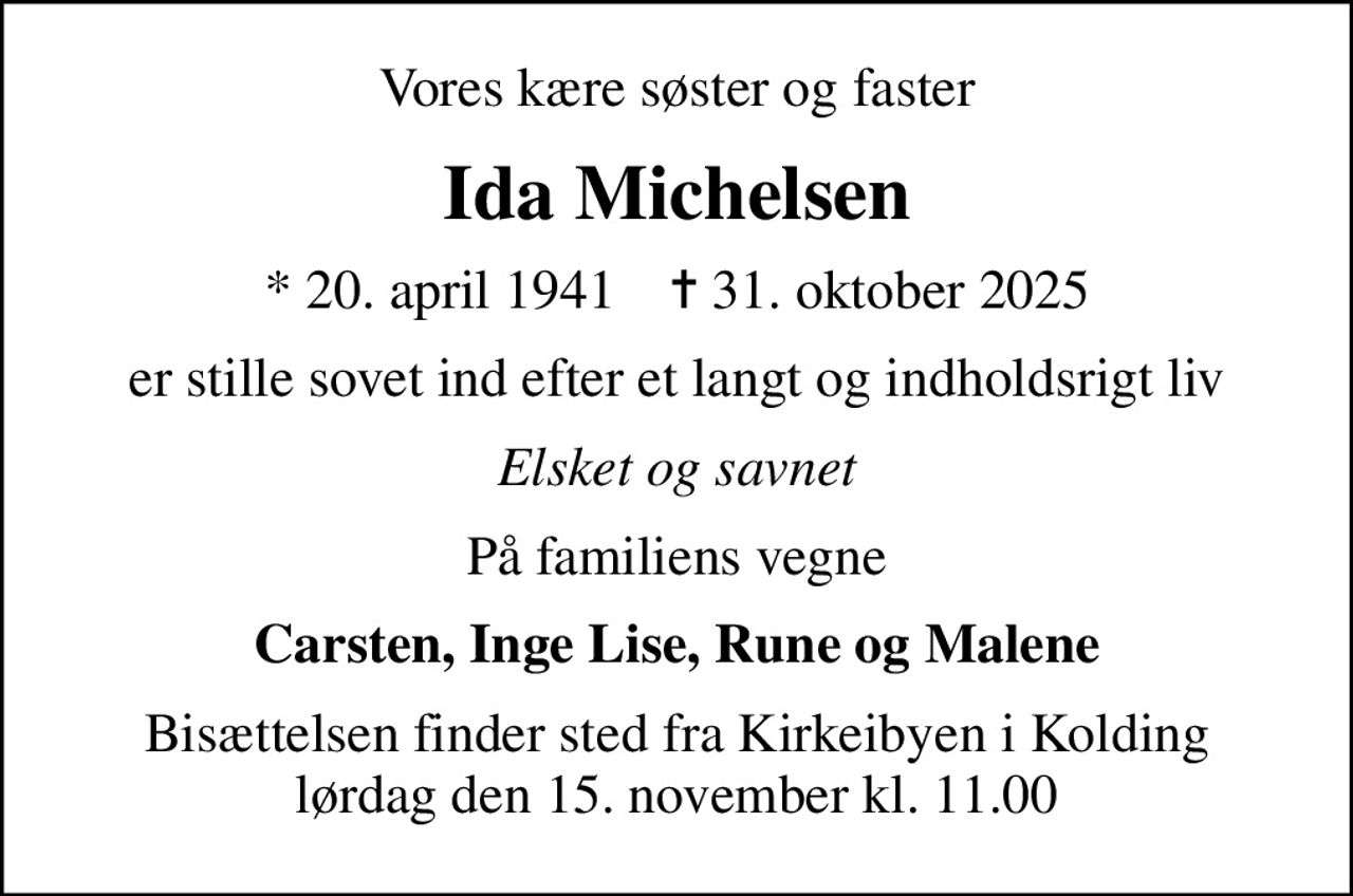 Vores kære søster og faster
Ida Michelsen
* 20. april 1941    ✝ 31. oktober 2025
er stille sovet ind efter et langt og indholdsrigt liv
Elsket og savnet
På familiens vegne
Carsten, Inge Lise, Rune og Malene
Bisættelsen finder sted fra Kirkeibyen i Kolding lørdag den 15. november kl. 11.00