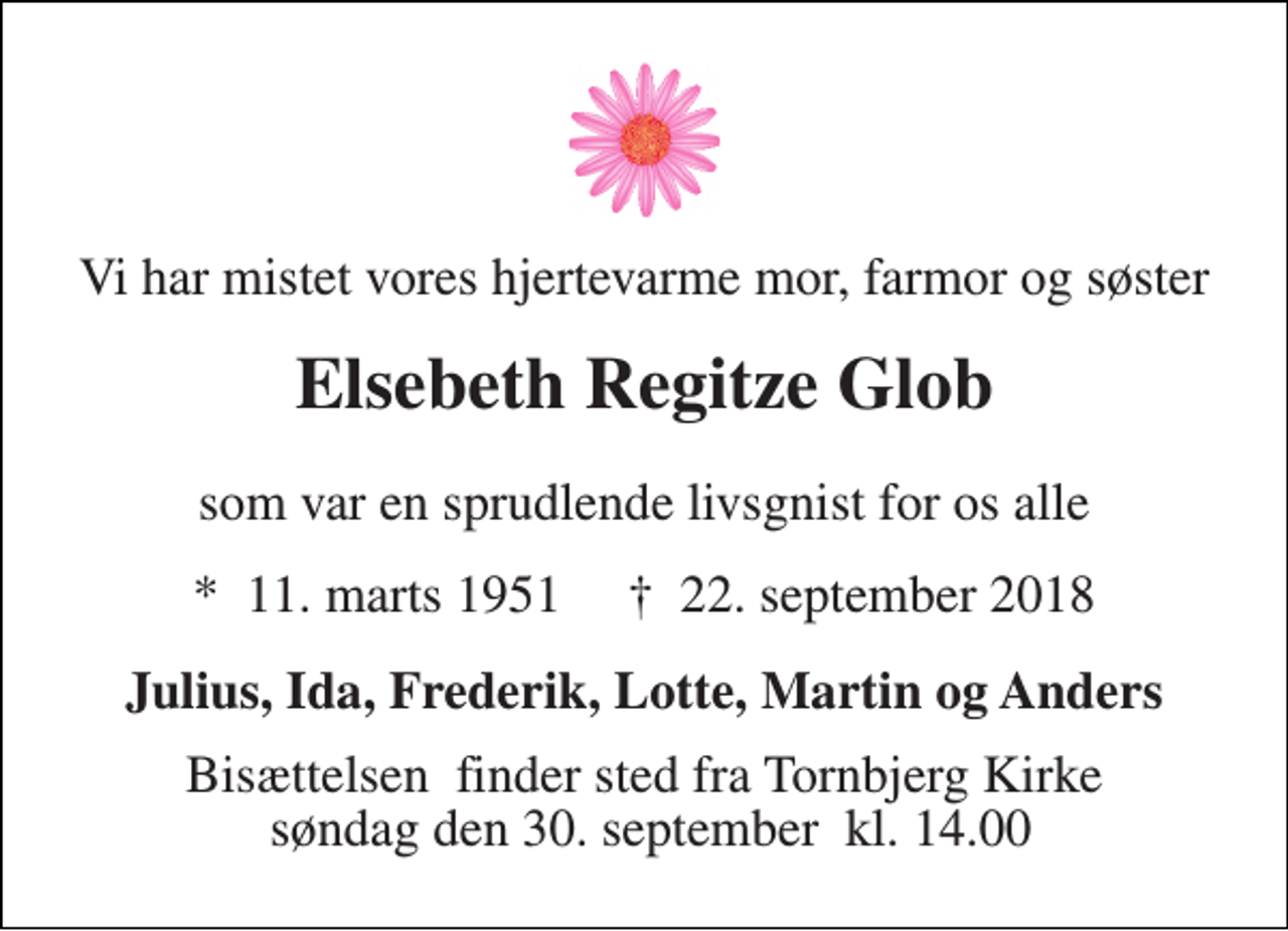 <p>Vi har mistet vores hjertevarme mor, farmor og søster<br />Elsebeth Regitze Glob<br />som var en sprudlende livsgnist for os alle<br />*​ 11. marts 1951​ †​ 22. september 2018<br />Julius, Ida, Frederik, Lotte, Martin og Anders<br />Bisættelsen​ finder sted fra Tornbjerg Kirke søndag den 30. september​ kl. 14.00</p>