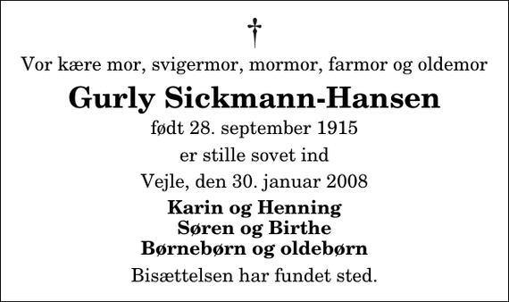 <p>Vor kære mor, svigermor, mormor, farmor og oldemor<br />Gurly Sickmann-Hansen<br />født 28. september 1915<br />er stille sovet ind<br />Vejle, den 30. januar 2008<br />Karin og Henning Søren og Birthe Børnebørn og oldebørn<br />Bisættelsen har fundet sted.</p>