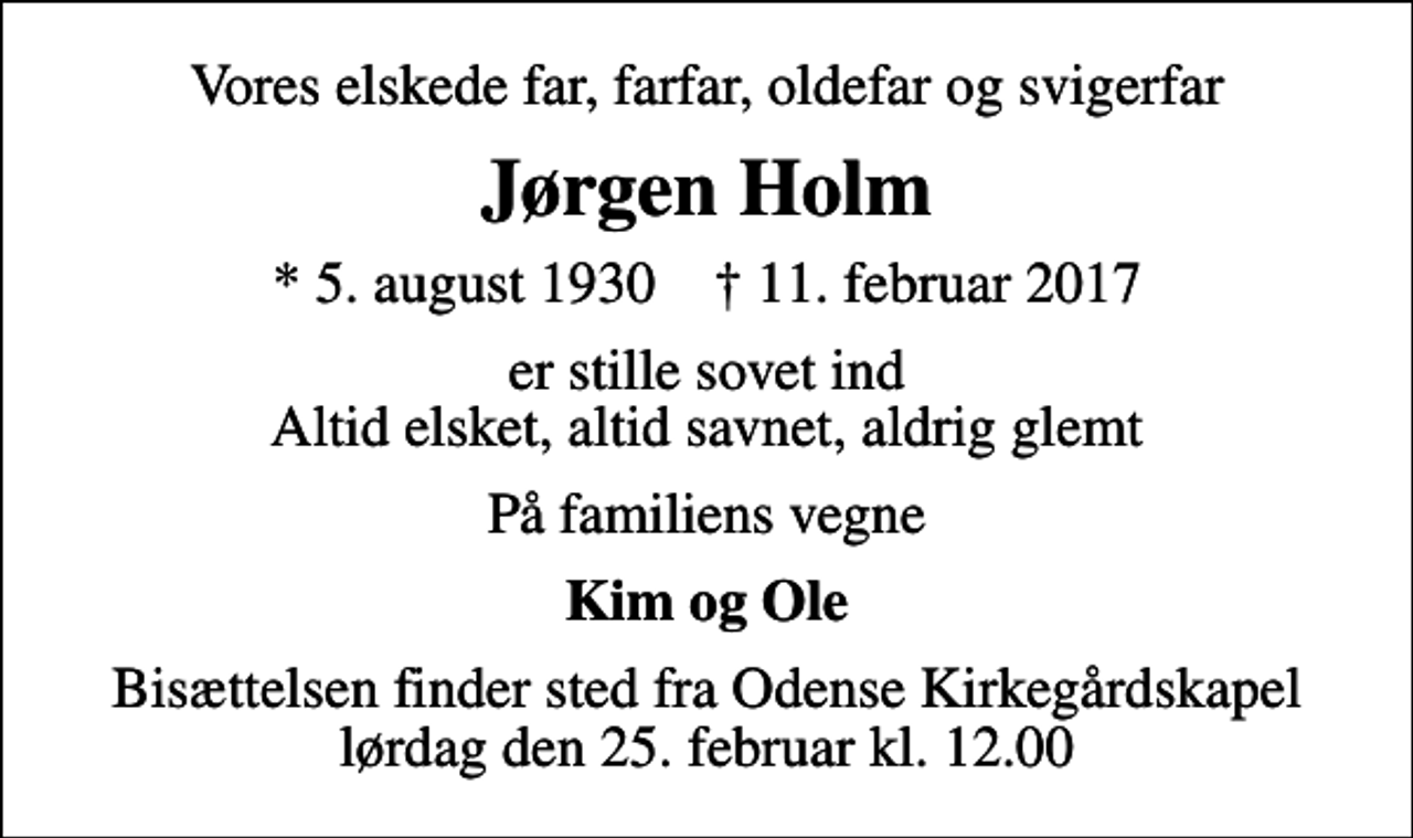 <p>Vores elskede far, farfar, oldefar og svigerfar<br />Jørgen Holm<br />* 5. august 1930 ✝ 11. februar 2017<br />er stille sovet ind Altid elsket, altid savnet, aldrig glemt<br />På familiens vegne<br />Kim og Ole<br />Bisættelsen finder sted fra Odense Kirkegårdskapel lørdag den 25. februar kl. 12.00</p>