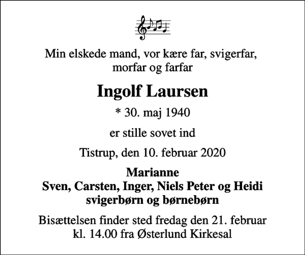 <p>Min elskede mand, vor kære far, svigerfar, morfar og farfar<br />Ingolf Laursen<br />* 30. maj 1940<br />er stille sovet ind<br />Tistrup, den 10. februar 2020<br />Marianne Sven, Carsten, Inger, Niels Peter og Heidi svigerbørn og børnebørn<br />Bisættelsen finder sted fredag den 21. februar kl. 14.00 fra Østerlund Kirkesal</p>