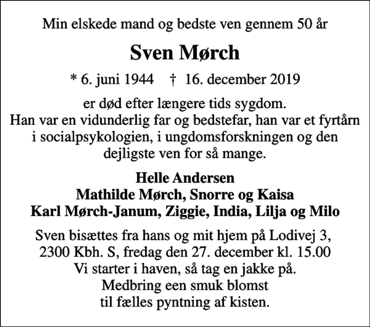 <p>Min elskede mand og bedste ven gennem 50 år<br />Sven Mørch<br />* 6. juni 1944 ✝ 16. december 2019<br />er død efter længere tids sygdom. Han var en vidunderlig far og bedstefar, han var et fyrtårn i socialpsykologien, i ungdomsforskningen og den dejligste ven for så mange.<br />Helle Andersen Mathilde Mørch, Snorre og Kaisa Karl Mørch-Janum, Ziggie, India, Lilja og Milo<br />Sven bisættes fra hans og mit hjem på Lodivej 3, 2300 Kbh. S, fredag den 27. december kl. 15.00 Vi starter i haven, så tag en jakke på. Medbring een smuk blomst til fælles pyntning af kisten.</p>