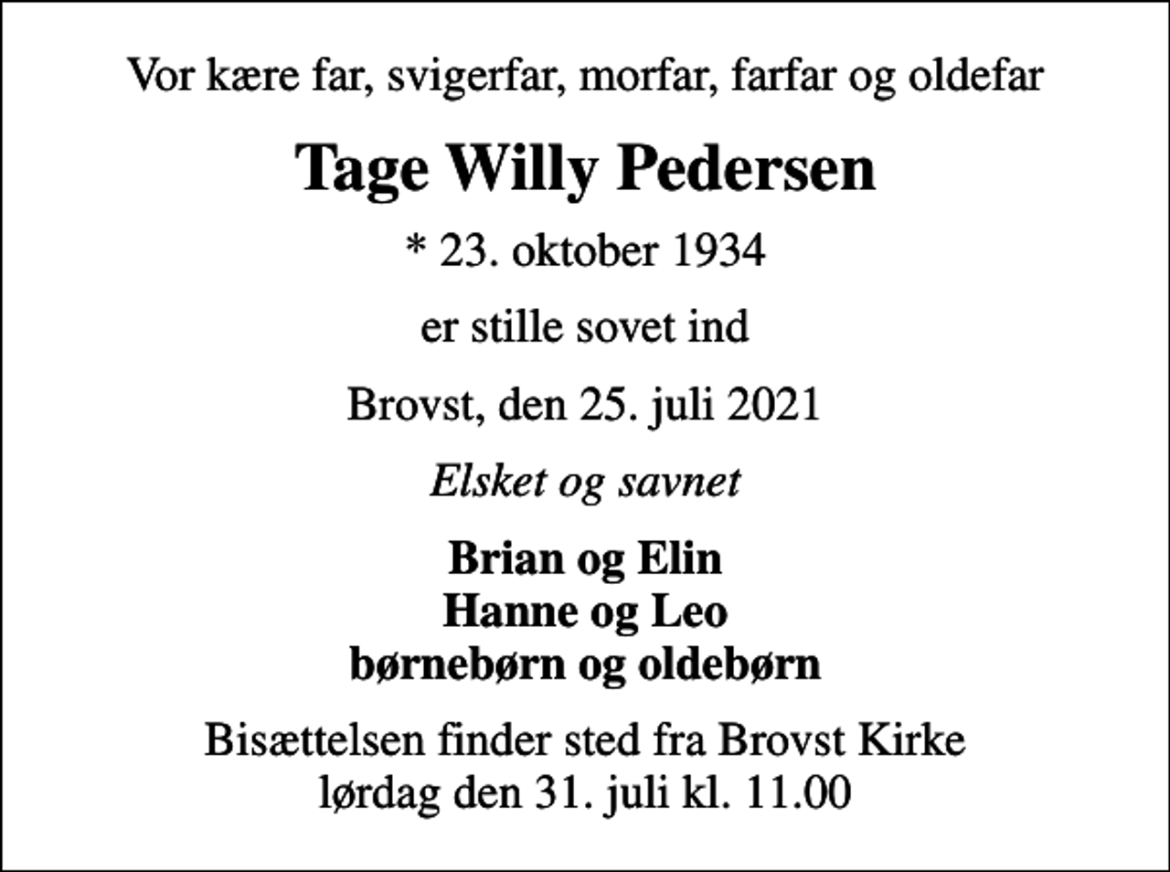 <p>Vor kære far, svigerfar, morfar, farfar og oldefar<br />Tage Willy Pedersen<br />* 23. oktober 1934<br />er stille sovet ind<br />Brovst, den 25. juli 2021<br />Elsket og savnet<br />Brian og Elin Hanne og Leo børnebørn og oldebørn<br />Bisættelsen finder sted fra Brovst Kirke lørdag den 31. juli kl. 11.00</p>