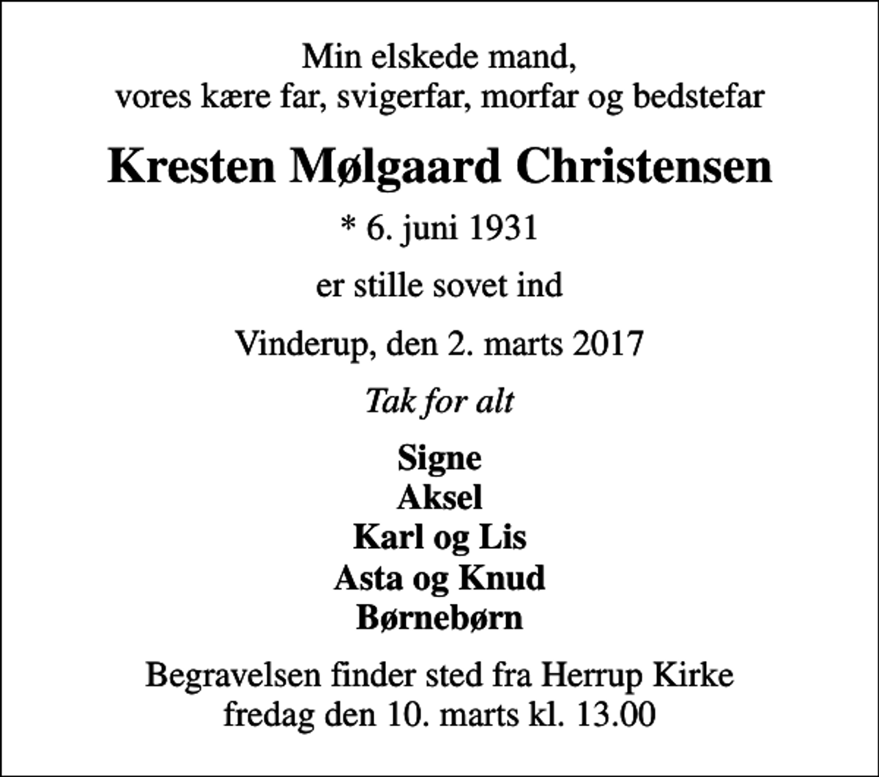 <p>Min elskede mand, vores kære far, svigerfar, morfar og bedstefar<br />Kresten Mølgaard Christensen<br />* 6. juni 1931<br />er stille sovet ind<br />Vinderup, den 2. marts 2017<br />Tak for alt<br />Signe Aksel Karl og Lis Asta og Knud Børnebørn<br />Begravelsen finder sted fra Herrup Kirke fredag den 10. marts kl. 13.00</p>