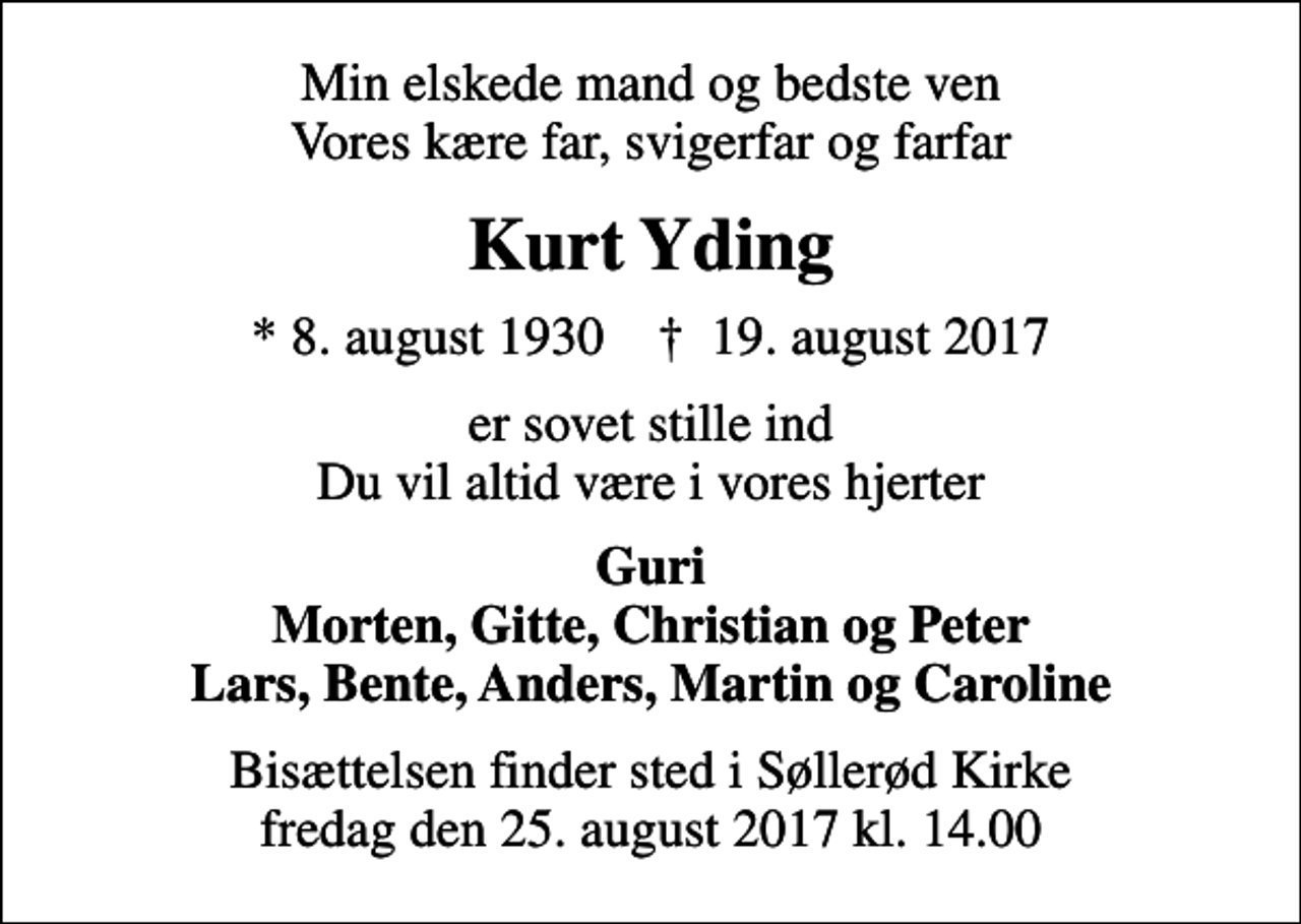 <p>Min elskede mand og bedste ven Vores kære far, svigerfar og farfar<br />Kurt Yding<br />* 8. august 1930 ✝ 19. august 2017<br />er sovet stille ind Du vil altid være i vores hjerter<br />Guri Morten, Gitte, Christian og Peter Lars, Bente, Anders, Martin og Caroline<br />Bisættelsen finder sted i Søllerød Kirke fredag den 25. august 2017 kl. 14.00</p>