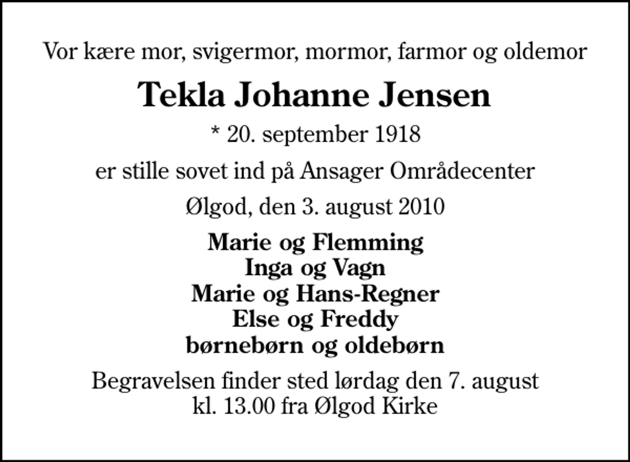 <p>Vor kære mor, svigermor, mormor, farmor og oldemor<br />Tekla Johanne Jensen<br />* 20. september 1918<br />er stille sovet ind på Ansager Områdecenter<br />Ølgod, den 3. august 2010<br />Marie og Flemming Inga og Vagn Marie og Hans-Regner Else og Freddy børnebørn og oldebørn<br />Begravelsen finder sted lørdag den 7. august kl. 13.00 fra Ølgod Kirke</p>