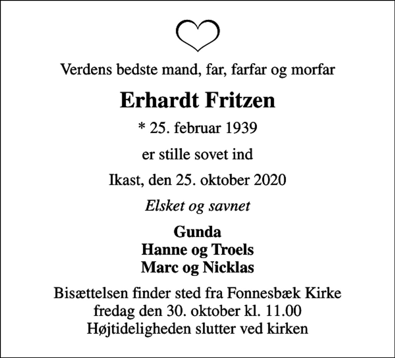 <p>Verdens bedste mand, far, farfar og morfar<br />Erhardt Fritzen<br />* 25. februar 1939<br />er stille sovet ind<br />Ikast, den 25. oktober 2020<br />Elsket og savnet<br />Gunda Hanne og Troels Marc og Nicklas<br />Bisættelsen finder sted fra Fonnesbæk Kirke fredag den 30. oktober kl. 11.00 Højtideligheden slutter ved kirken</p>