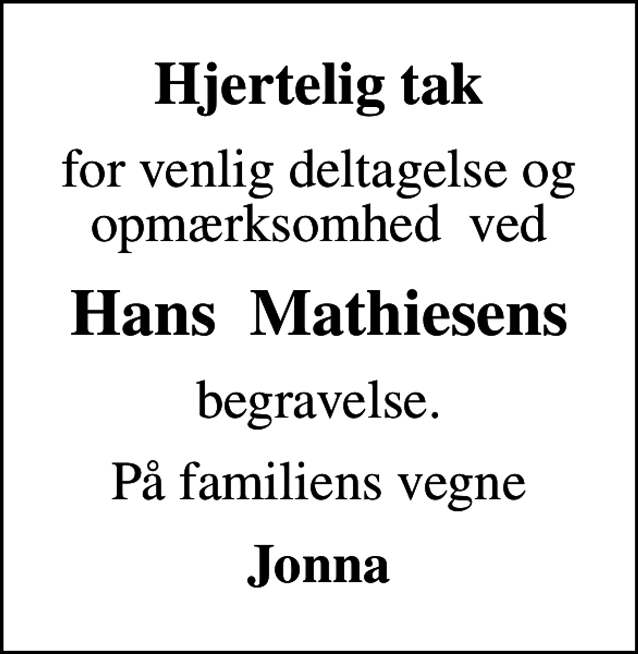 <p>Hjertelig tak<br />for venlig deltagelse og opmærksomhed ved<br />Hans Mathiesens<br />begravelse.<br />På familiens vegne<br />Jonna</p>