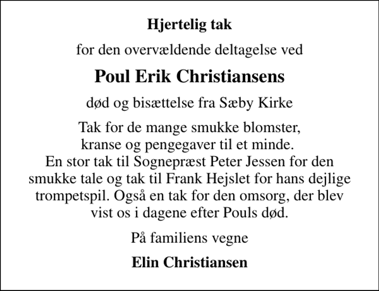 <p>Hjertelig tak<br />for den overvældende deltagelse ved<br />Poul Erik Christiansens<br />død og bisættelse fra Sæby Kirke<br />Tak for de mange smukke blomster, kranse og pengegaver til et minde. En stor tak til Sognepræst Peter Jessen for den smukke tale og tak til Frank Hejslet for hans dejlige trompetspil. Også en tak for den omsorg, der blev vist os i dagene efter Pouls død.<br />På familiens vegne<br />Elin Christiansen</p>