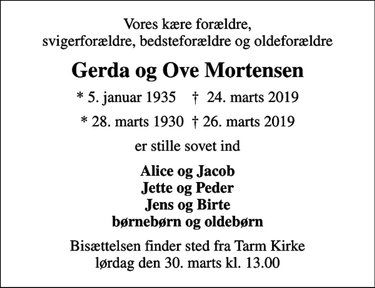 <p>Vores kære forældre, svigerforældre, bedsteforældre og oldeforældre<br />Gerda og Ove Mortensen<br />* 5. januar 1935 ✝ 24. marts 2019<br />* 28. marts 1930 26. marts 2019<br />er stille sovet ind<br />Alice og Jacob Jette og Peder Jens og Birte børnebørn og oldebørn<br />Bisættelsen finder sted fra Tarm Kirke lørdag den 30. marts kl. 13.00</p>