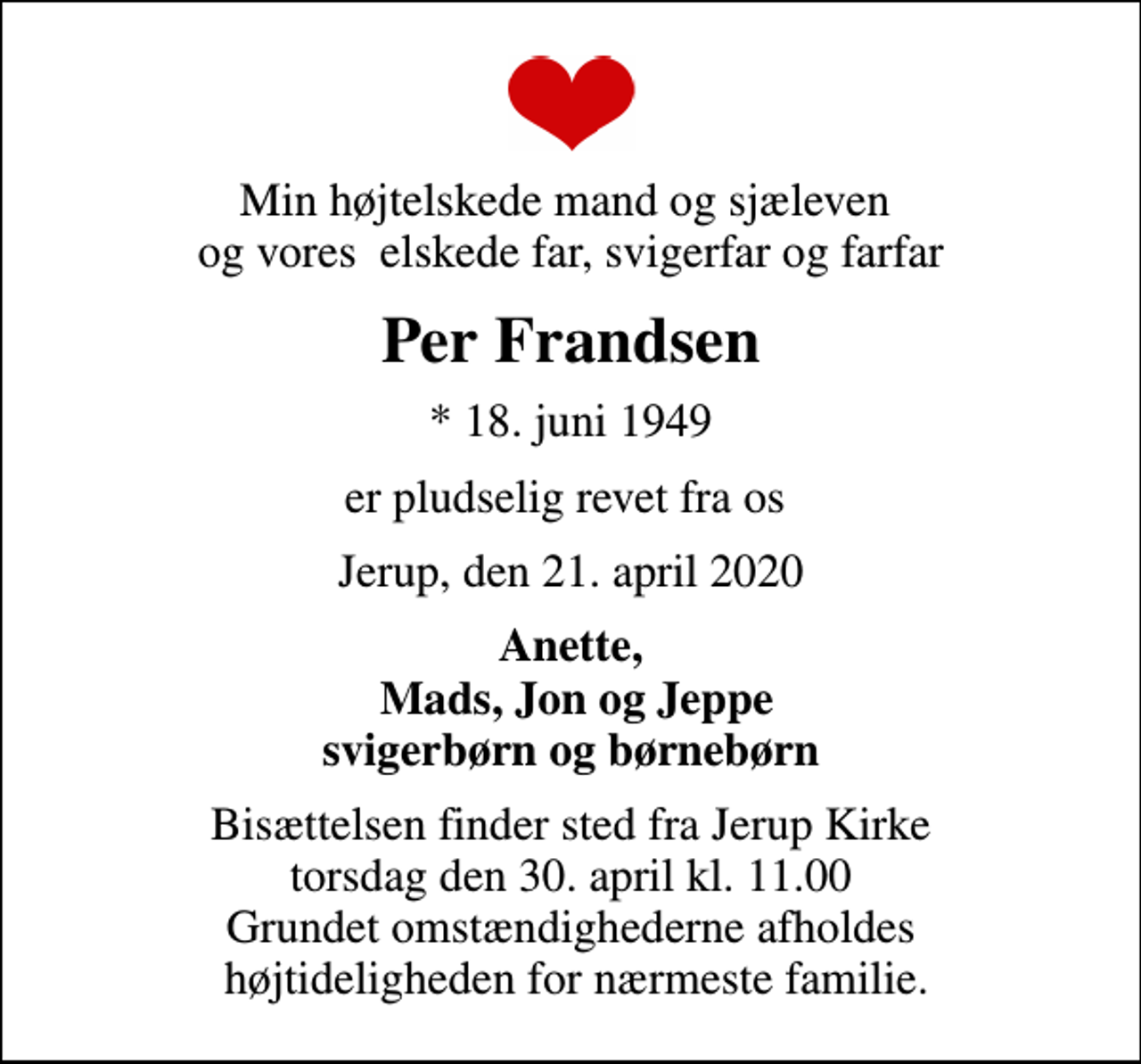 <p>Min højtelskede mand og sjæleven og vores elskede far, svigerfar og farfar<br />Per Frandsen<br />* 18. juni 1949<br />er pludselig revet fra os<br />Jerup, den 21. april 2020<br />Anette, Mads, Jon og Jeppe svigerbørn og børnebørn<br />Bisættelsen finder sted fra Jerup Kirke torsdag den 30. april kl. 11.00 Grundet omstændighederne afholdes højtideligheden for nærmeste familie.</p>
