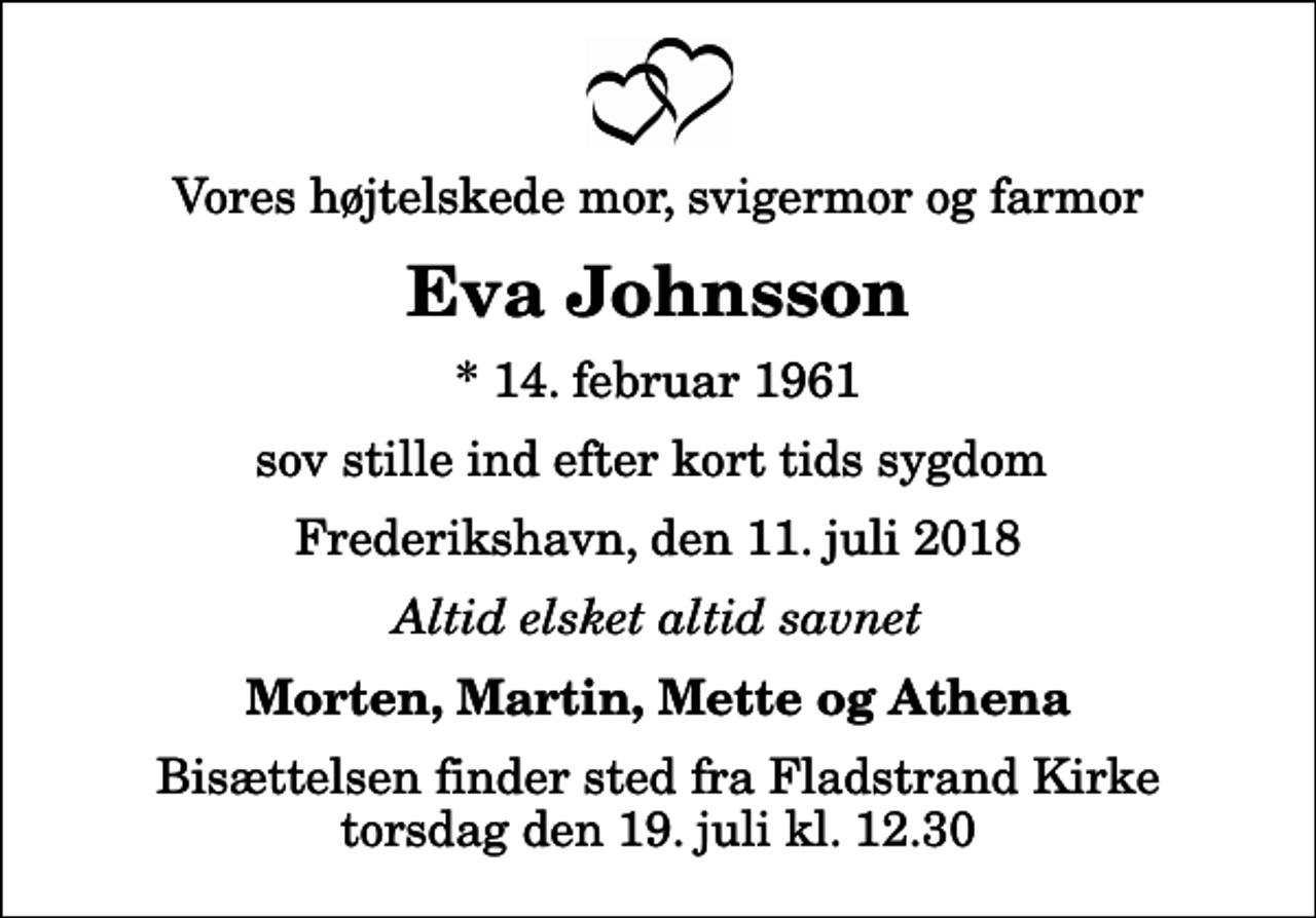 <p>Vores højtelskede mor, svigermor og farmor<br />Eva Johnsson<br />* 14. februar 1961<br />sov stille ind efter kort tids sygdom<br />Frederikshavn, den 11. juli 2018<br />Altid elsket altid savnet<br />Morten, Martin, Mette og Athena<br />Bisættelsen finder sted fra Fladstrand Kirke torsdag den 19. juli kl. 12.30</p>
