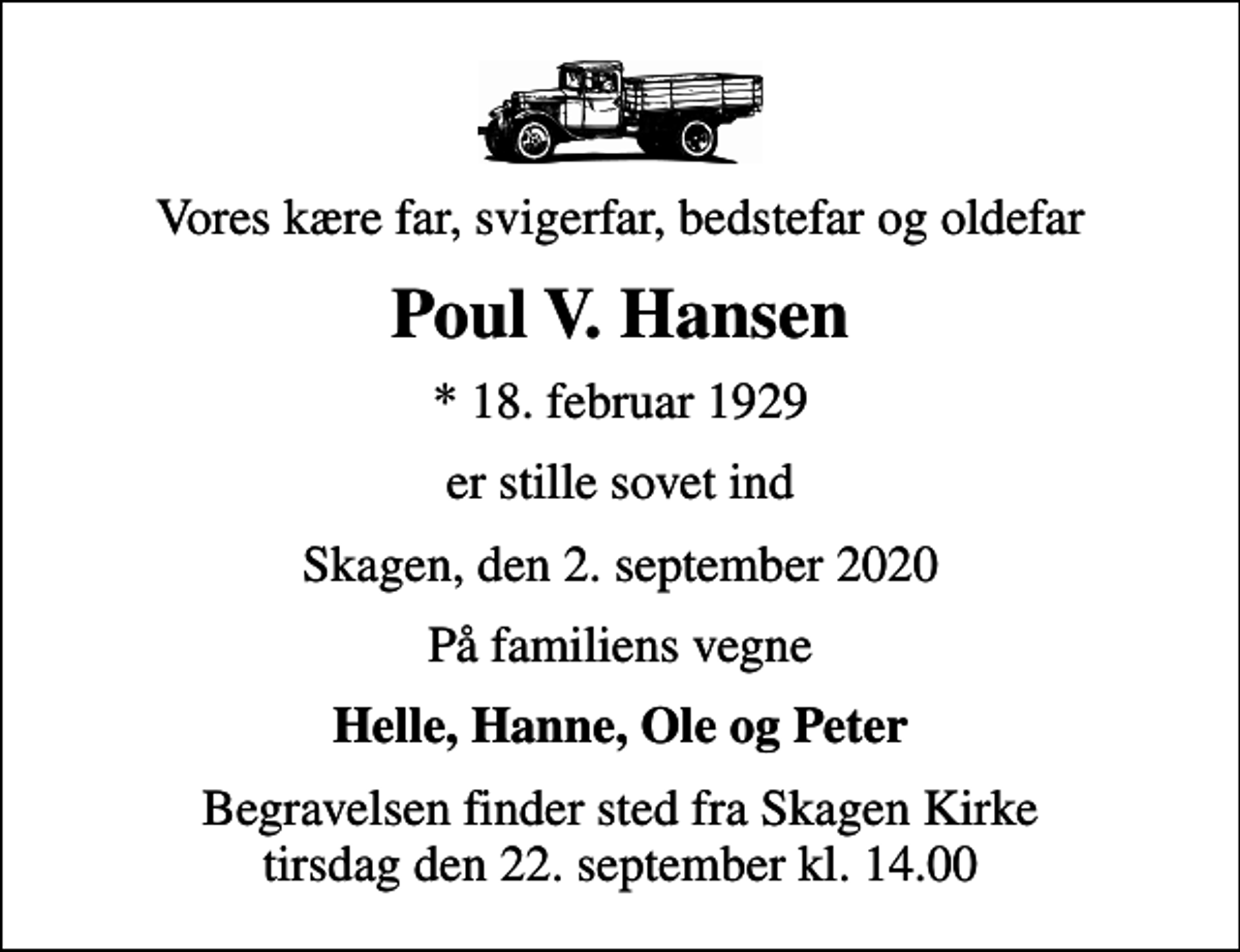 <p>Vores kære far, svigerfar, bedstefar og oldefar<br />Poul V. Hansen<br />* 18. februar 1929<br />er stille sovet ind<br />Skagen, den 2. september 2020<br />På familiens vegne<br />Helle, Hanne, Ole og Peter<br />Begravelsen finder sted fra Skagen Kirke tirsdag den 22. september kl. 14.00</p>