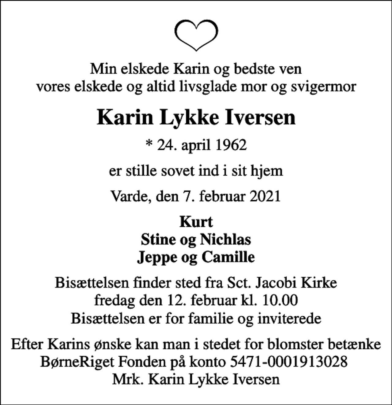 <p>Min elskede Karin og bedste ven vores elskede og altid livsglade mor og svigermor<br />Karin Lykke Iversen<br />* 24. april 1962<br />er stille sovet ind i sit hjem<br />Varde, den 7. februar 2021<br />Kurt Stine og Nichlas Jeppe og Camille<br />Bisættelsen finder sted fra Sct. Jacobi Kirke fredag den 12. februar kl. 10.00 Bisættelsen er for familie og inviterede<br />Efter Karins ønske kan man i stedet for blomster betænke BørneRiget Fonden på konto 5471-0001913028 Mrk. Karin Lykke Iversen</p>