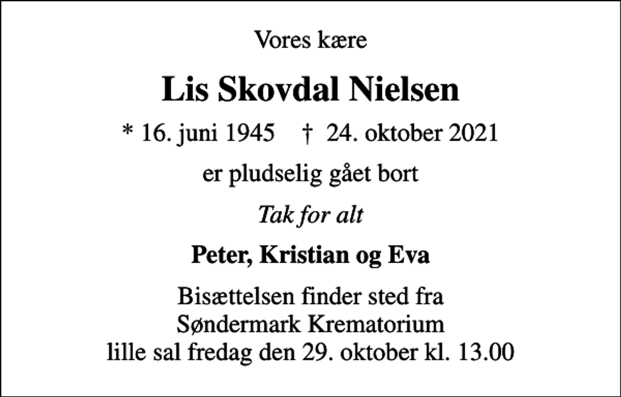 <p>Vores kære<br />Lis Skovdal Nielsen<br />* 16. juni 1945 ✝ 24. oktober 2021<br />er pludselig gået bort<br />Tak for alt<br />Peter, Kristian og Eva<br />Bisættelsen finder sted fra Søndermark Krematorium lille sal fredag den 29. oktober kl. 13.00</p>