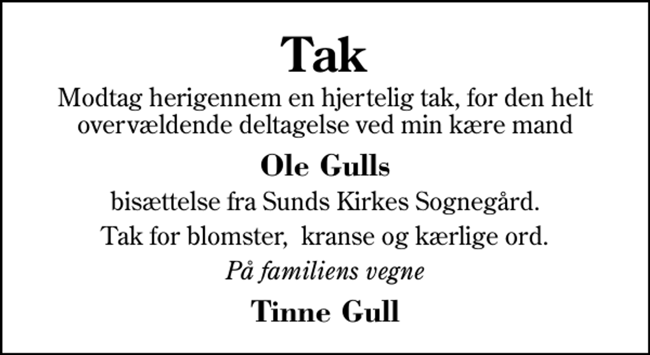 <p>Tak<br />Modtag herigennem en hjertelig tak, for den helt overvældende deltagelse ved min kære mand<br />Ole Gulls<br />bisættelse fra Sunds Kirkes Sognegård.<br />Tak for blomster, kranse og kærlige ord.<br />På familiens vegne<br />Tinne Gull</p>
