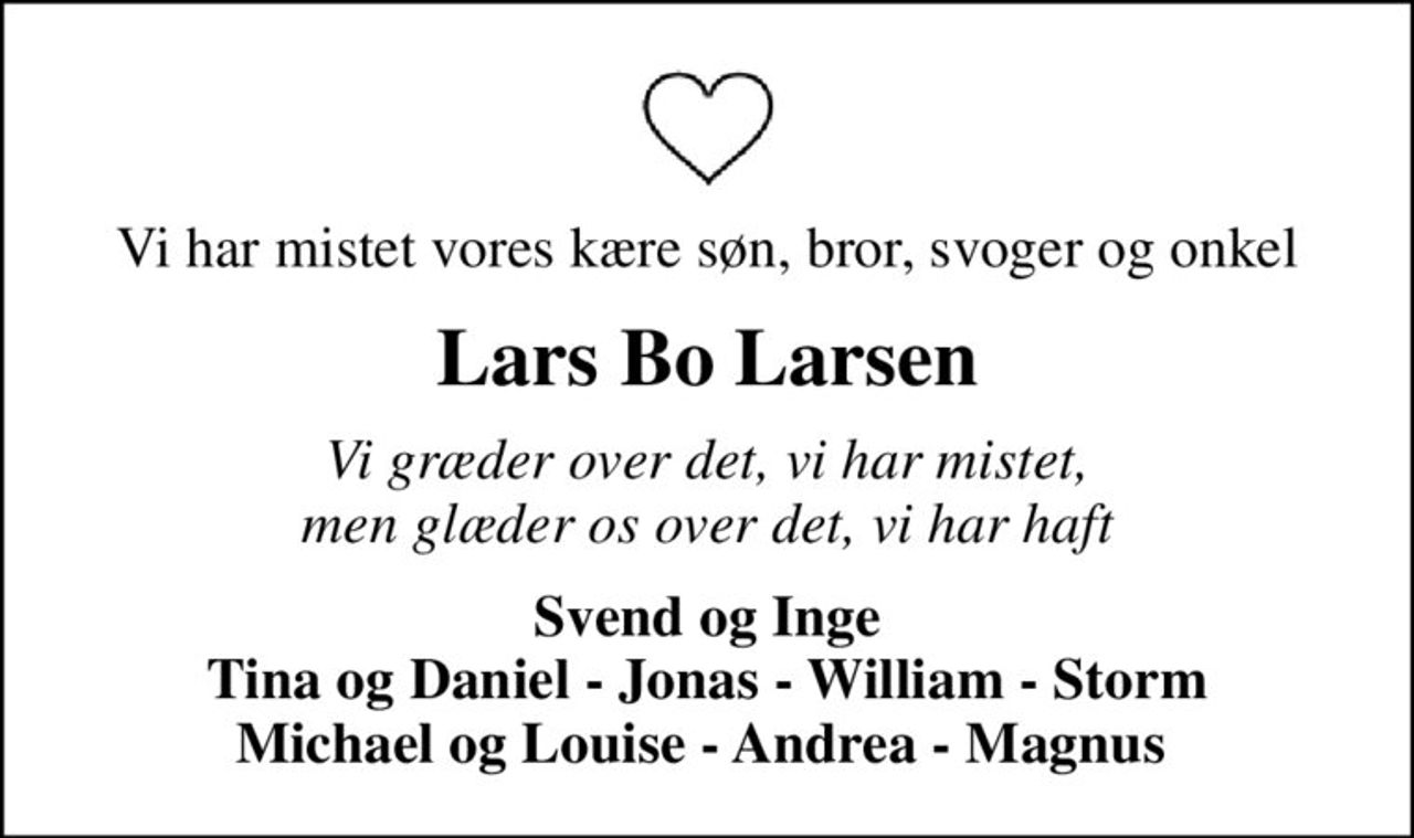 Vi har mistet vores kære søn, bror, svoger og onkel
Lars Bo Larsen
Vi græder over det, vi har mistet, men glæder os over det, vi har haft
Svend og Inge Tina og Daniel - Jonas - William - Storm Michael og Louise - Andrea - Magnus