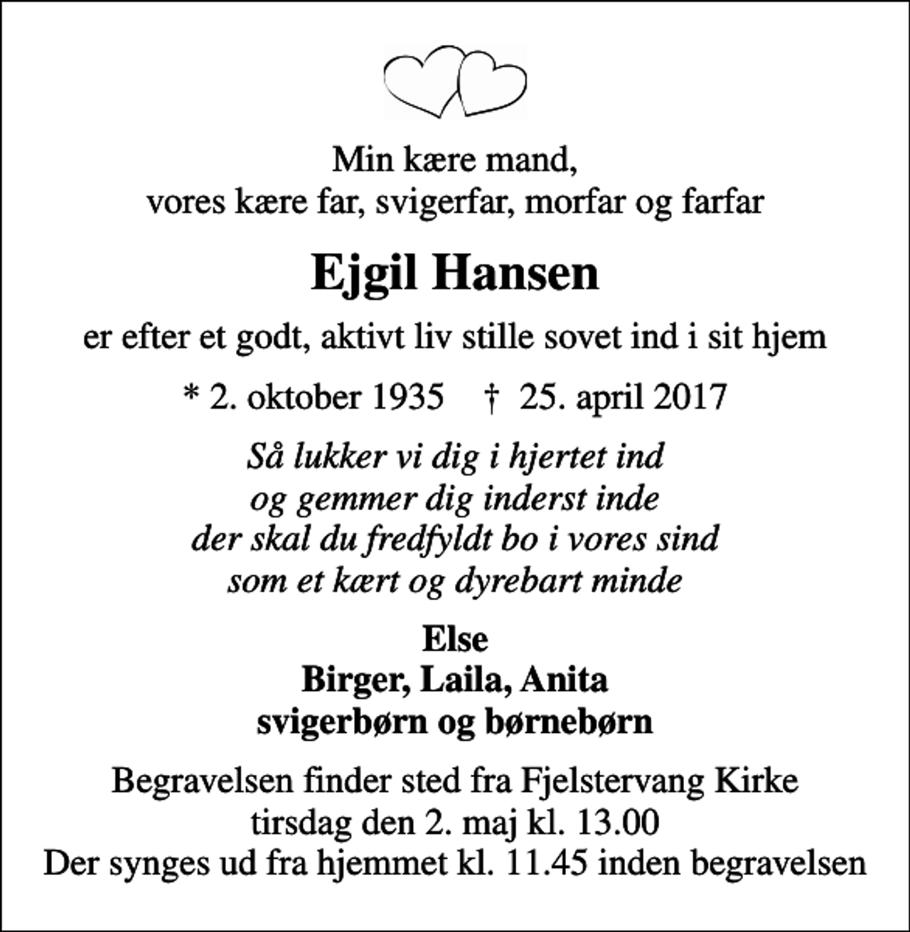 <p>Min kære mand, vores kære far, svigerfar, morfar og farfar<br />Ejgil Hansen<br />er efter et godt, aktivt liv stille sovet ind i sit hjem<br />* 2. oktober 1935 ✝ 25. april 2017<br />Så lukker vi dig i hjertet ind og gemmer dig inderst inde der skal du fredfyldt bo i vores sind som et kært og dyrebart minde<br />Else Birger, Laila, Anita svigerbørn og børnebørn<br />Begravelsen finder sted fra Fjelstervang Kirke tirsdag den 2. maj kl. 13.00 Der synges ud fra hjemmet kl. 11.45 inden begravelsen</p>