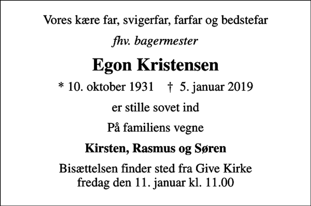 <p>Vores kære far, svigerfar, farfar og bedstefar<br />fhv. bagermester<br />Egon Kristensen<br />* 10. oktober 1931 ✝ 5. januar 2019<br />er stille sovet ind<br />På familiens vegne<br />Kirsten, Rasmus og Søren<br />Bisættelsen finder sted fra Give Kirke fredag den 11. januar kl. 11.00</p>