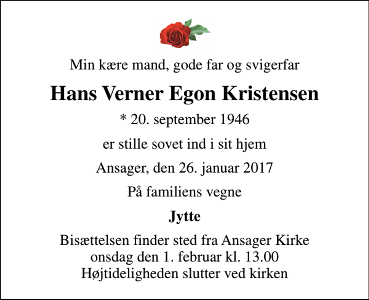 <p>Min kære mand, gode far og svigerfar<br />Hans Verner Egon Kristensen<br />* 20. september 1946<br />er stille sovet ind i sit hjem<br />Ansager, den 26. januar 2017<br />På familiens vegne<br />Jytte<br />Bisættelsen finder sted fra Ansager Kirke onsdag den 1. februar kl. 13.00 Højtideligheden slutter ved kirken</p>