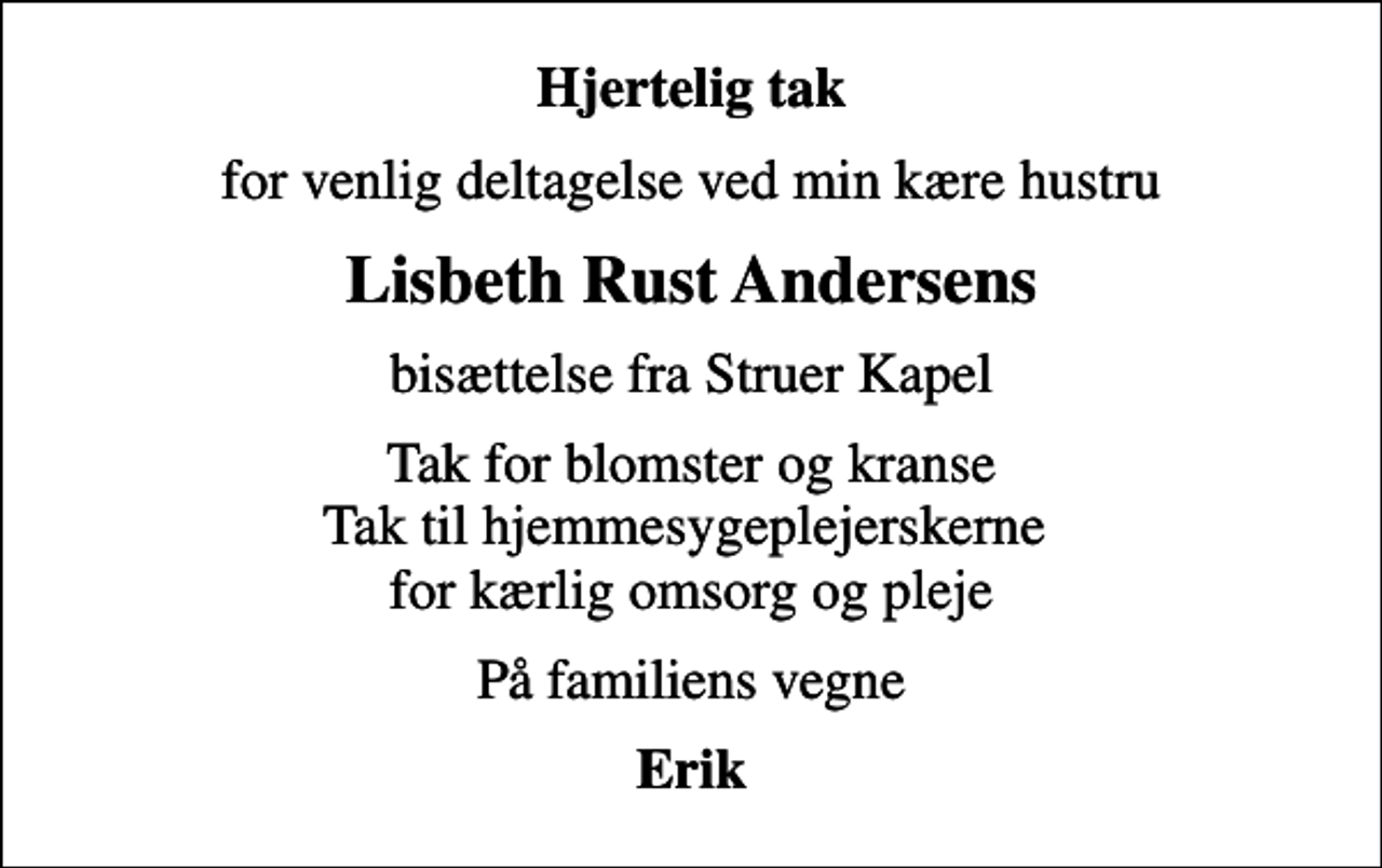 <p>Hjertelig tak<br />for venlig deltagelse ved min kære hustru<br />Lisbeth Rust Andersens<br />bisættelse fra Struer Kapel<br />Tak for blomster og kranse Tak til hjemmesygeplejerskerne for kærlig omsorg og pleje<br />På familiens vegne<br />Erik</p>