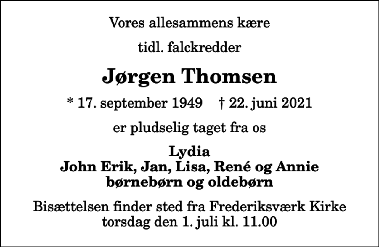 <p>Vores allesammens kære<br />tidl. falckredder<br />Jørgen Thomsen<br />* 17. september 1949 ✝ 22. juni 2021<br />er pludselig taget fra os<br />Lydia John Erik, Jan, Lisa, René og Annie børnebørn og oldebørn<br />Bisættelsen finder sted fra Frederiksværk Kirke torsdag den 1. juli kl. 11.00</p>