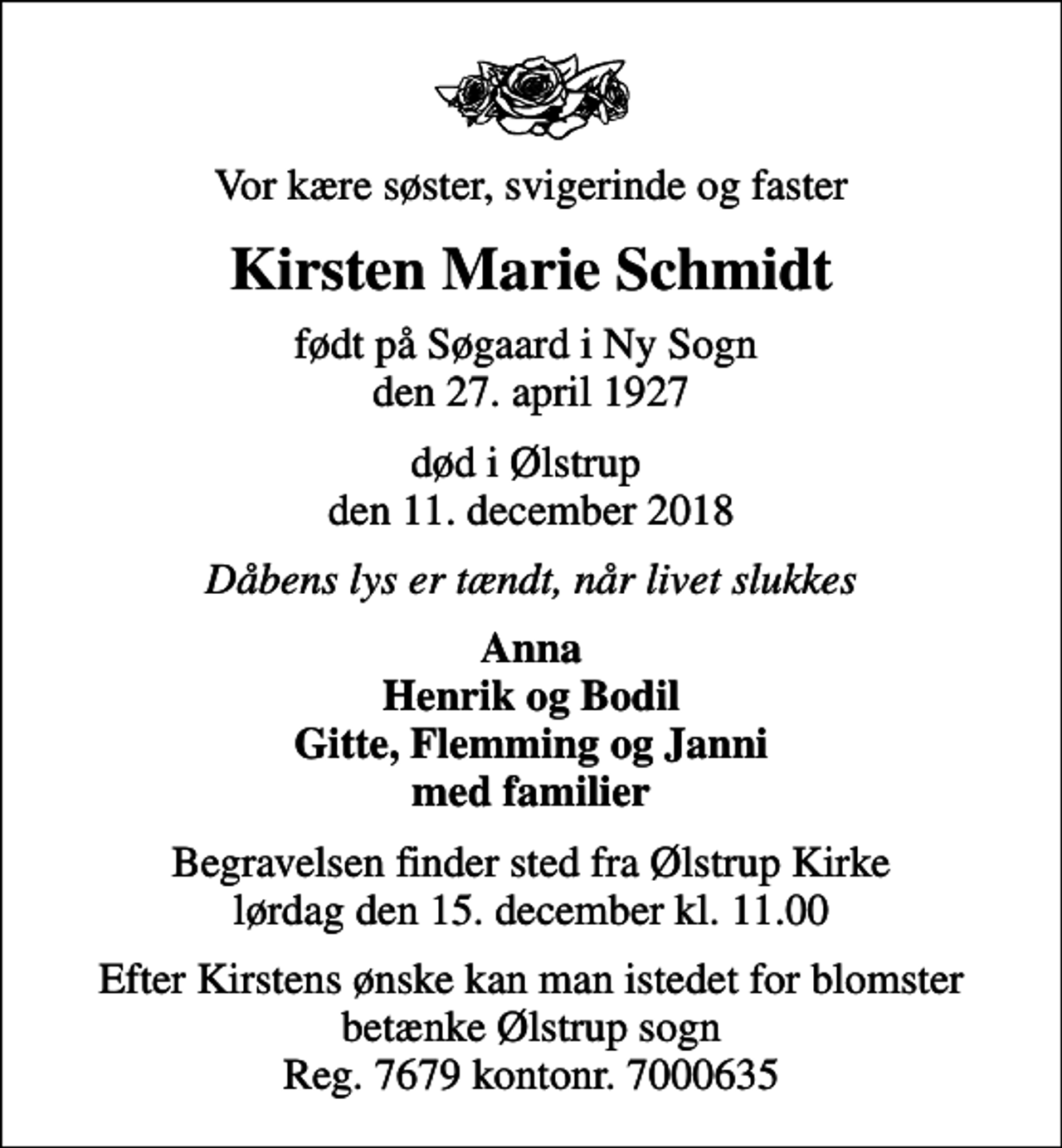<p>Vor kære søster, svigerinde og faster<br />Kirsten Marie Schmidt<br />født på Søgaard i Ny Sogn den 27. april 1927<br />død i Ølstrup den 11. december 2018<br />Dåbens lys er tændt, når livet slukkes<br />Anna Henrik og Bodil Gitte, Flemming og Janni med familier<br />Begravelsen finder sted fra Ølstrup Kirke lørdag den 15. december kl. 11.00<br />Efter Kirstens ønske kan man istedet for blomster betænke Ølstrup sogn Reg. 7679 kontonr. 7000635</p>