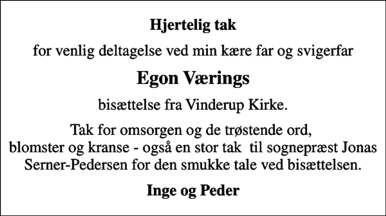 <p>Hjertelig tak<br />for venlig deltagelse ved min kære far og svigerfar<br />Egon Værings<br />bisættelse fra Vinderup Kirke.<br />Tak for omsorgen og de trøstende ord, blomster og kranse - også en stor tak til sognepræst Jonas Serner-Pedersen for den smukke tale ved bisættelsen.<br />Inge og Peder</p>