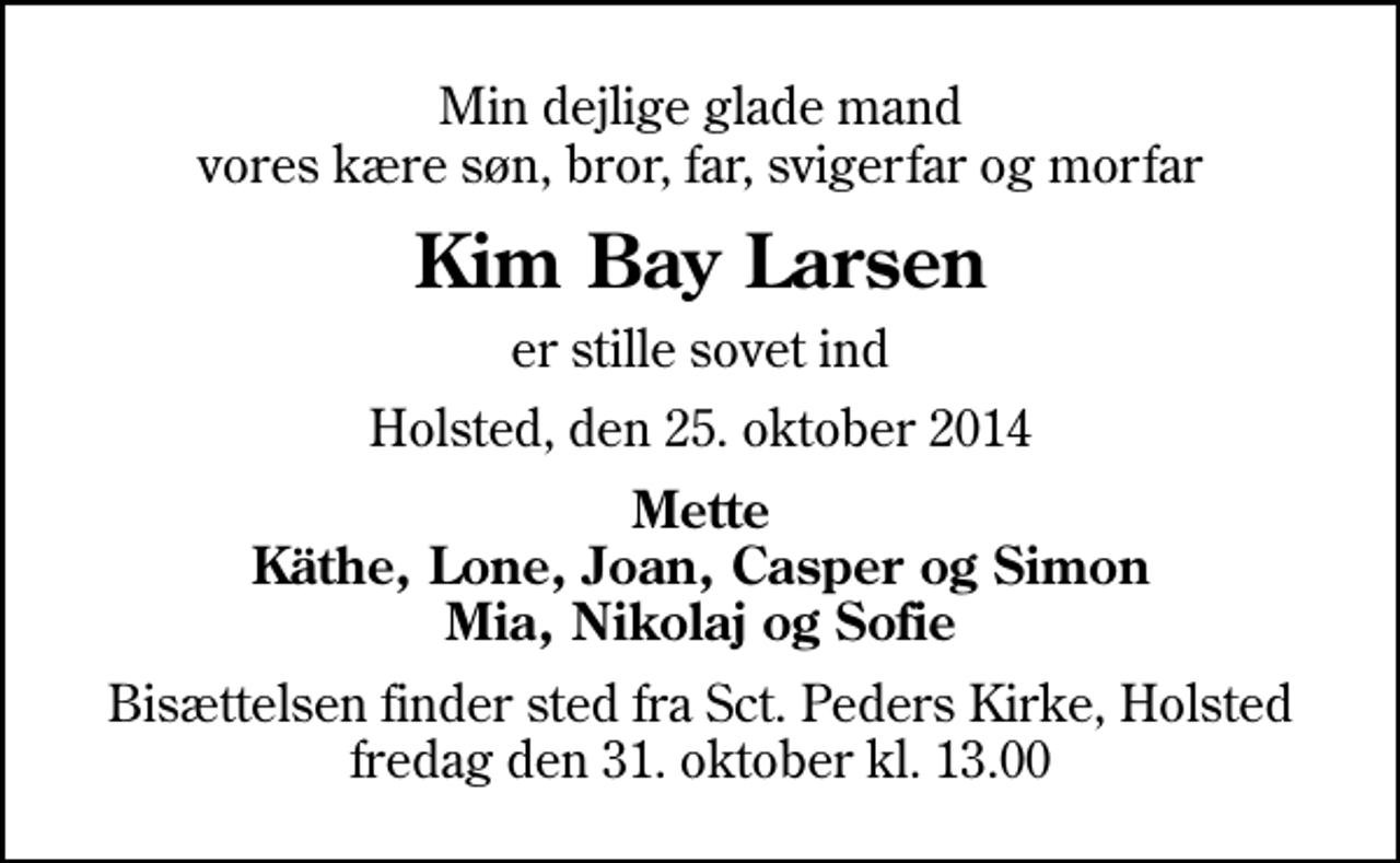 <p>Min dejlige glade mand vores kære søn, bror, far, svigerfar og morfar<br />Kim Bay Larsen<br />er stille sovet ind<br />Holsted, den 25. oktober 2014<br />Mette Käthe, Lone, Joan, Casper og Simon Mia, Nikolaj og Sofie<br />Bisættelsen finder sted fra Sankt Peders Kirke, Holsted fredag den 31. oktober kl. 13.00</p>