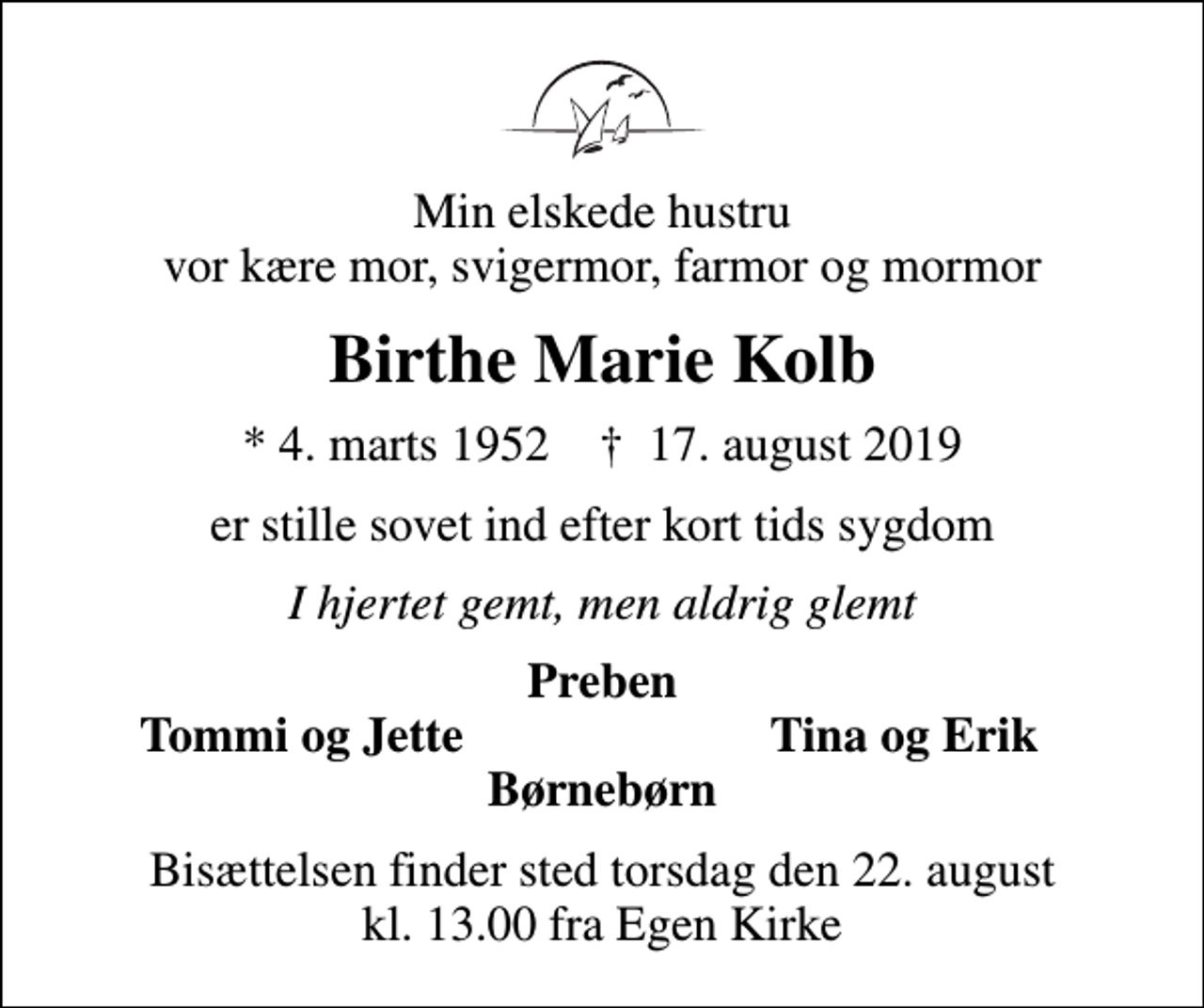 <p>Min elskede hustru vor kære mor, svigermor, farmor og mormor<br />Birthe Marie Kolb<br />* 4. marts 1952 ✝ 17. august 2019<br />er stille sovet ind efter kort tids sygdom<br />I hjertet gemt, men aldrig glemt<br />Preben<br />Tommi og Jette<br />Tina og Erik<br />Bisættelsen finder sted torsdag den 22. august kl. 13.00 fra Egen Kirke</p>