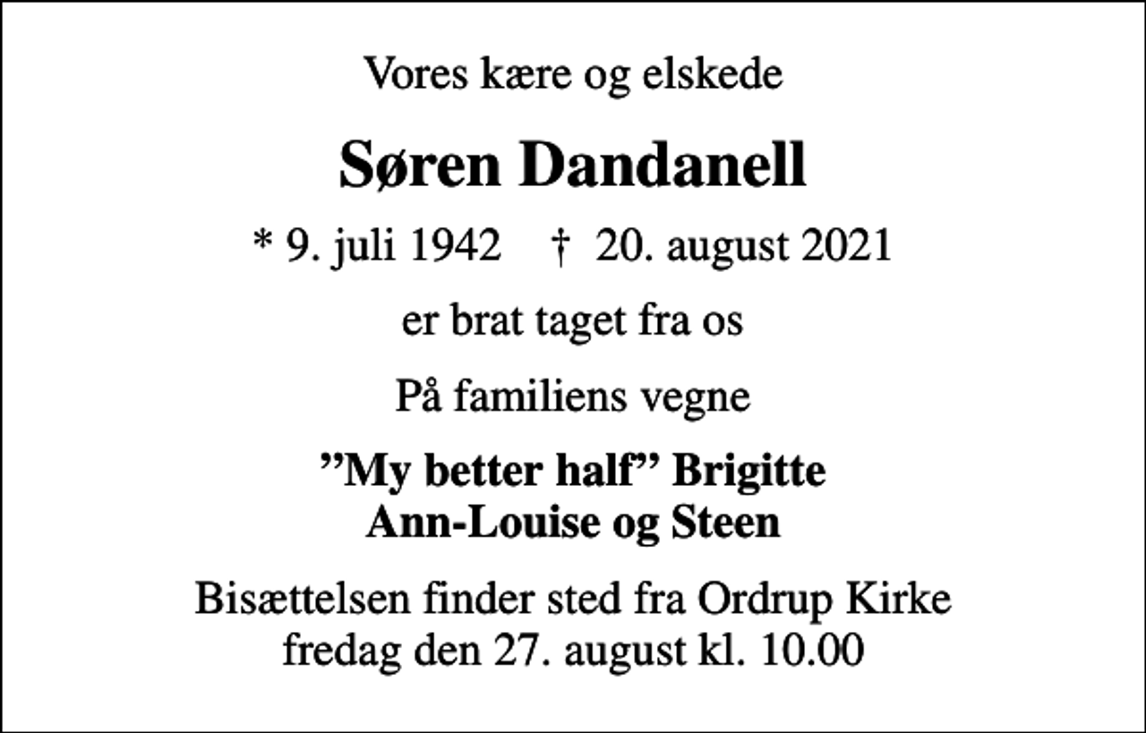 <p>Vores kære og elskede<br />Søren Dandanell<br />* 9. juli 1942 ✝ 20. august 2021<br />er brat taget fra os<br />På familiens vegne<br />My better half Brigitte Ann-Louise og Steen<br />Bisættelsen finder sted fra Ordrup Kirke fredag den 27. august kl. 10.00</p>