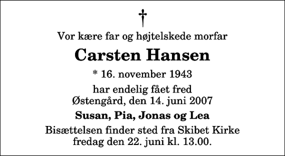 <p>Vor kære far og højtelskede morfar<br />Carsten Hansen<br />* 16. november 1943<br />har endelig fået fred Østengård, den 14. juni 2007<br />Susan, Pia, Jonas og Lea<br />Bisættelsen finder sted fra Skibet Kirke fredag den 22. juni kl. 13.00</p>