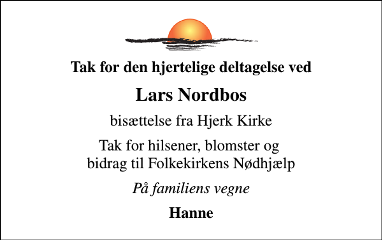 <p>Tak for den hjertelige deltagelse ved<br />Lars Nordbos<br />bisættelse fra Hjerk Kirke<br />Tak for hilsener, blomster og bidrag til Folkekirkens Nødhjælp<br />På familiens vegne<br />Hanne</p>