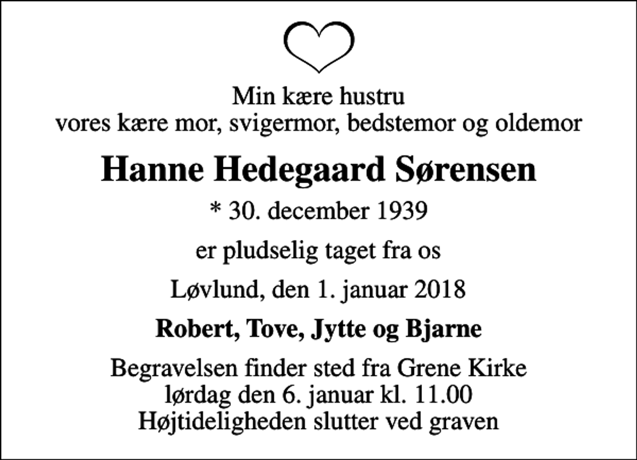 <p>Min kære hustru vores kære mor, svigermor, bedstemor og oldemor<br />Hanne Hedegaard Sørensen<br />* 30. december 1939<br />er pludselig taget fra os<br />Løvlund, den 1. januar 2018<br />Robert, Tove, Jytte og Bjarne<br />Begravelsen finder sted fra Grene Kirke lørdag den 6. januar kl. 11.00 Højtideligheden slutter ved graven</p>
