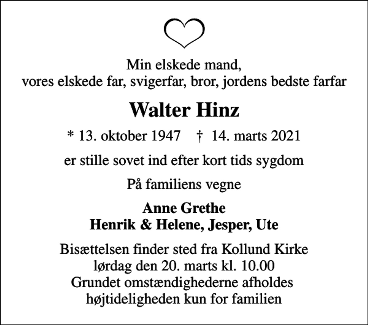<p>Min elskede mand, vores elskede far, svigerfar, bror, jordens bedste farfar<br />Walter Hinz<br />* 13. oktober 1947 ✝ 14. marts 2021<br />er stille sovet ind efter kort tids sygdom<br />På familiens vegne<br />Anne Grethe Henrik &amp; Helene, Jesper, Ute<br />Bisættelsen finder sted fra Kollund Kirke lørdag den 20. marts kl. 10.00 Grundet omstændighederne afholdes højtideligheden kun for familien</p>