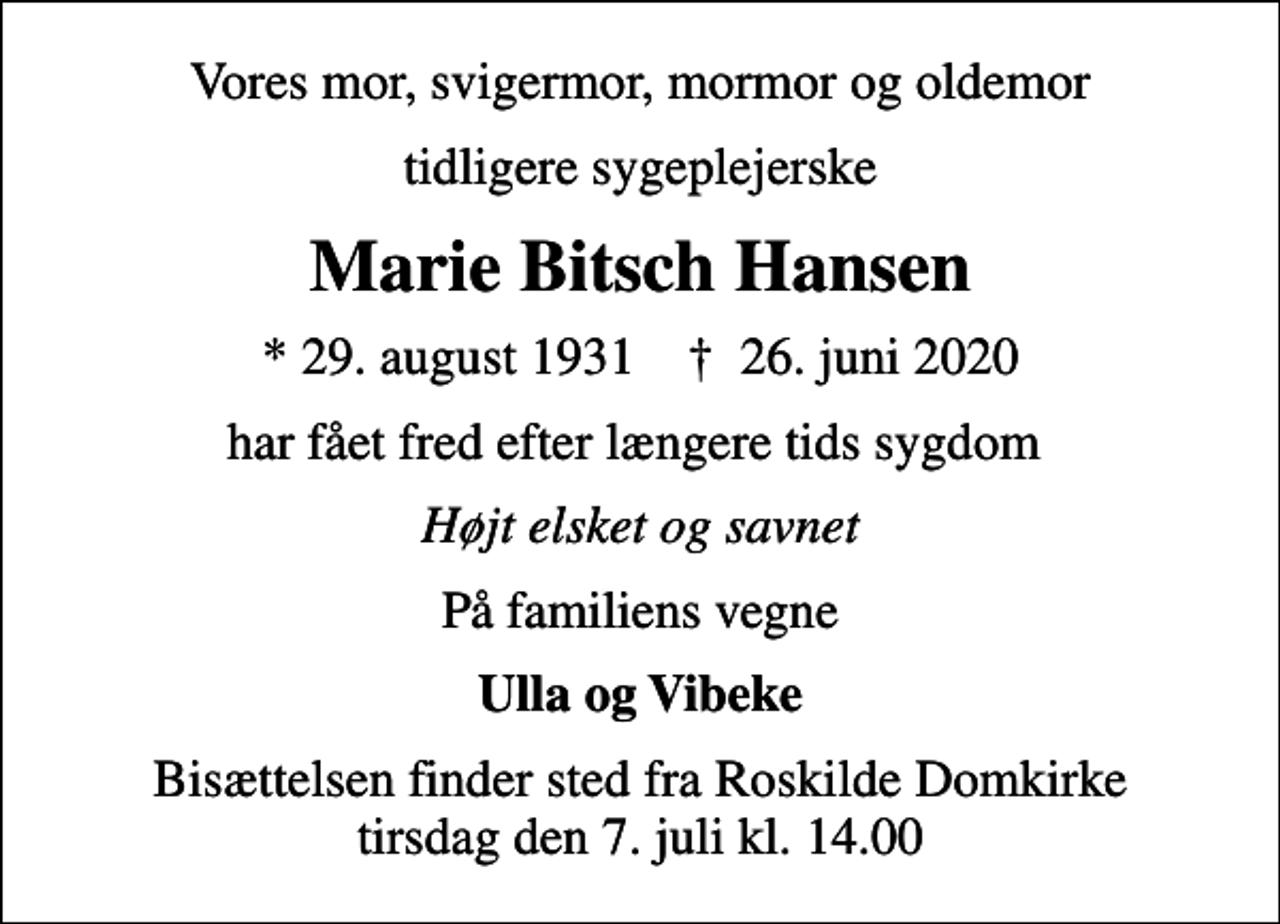 <p>Vores mor, svigermor, mormor og oldemor<br />tidligere sygeplejerske<br />Marie Bitsch Hansen<br />* 29. august 1931 ✝ 26. juni 2020<br />har fået fred efter længere tids sygdom<br />Højt elsket og savnet<br />På familiens vegne<br />Ulla og Vibeke<br />Bisættelsen finder sted fra Roskilde Domkirke tirsdag den 7. juli kl. 14.00</p>