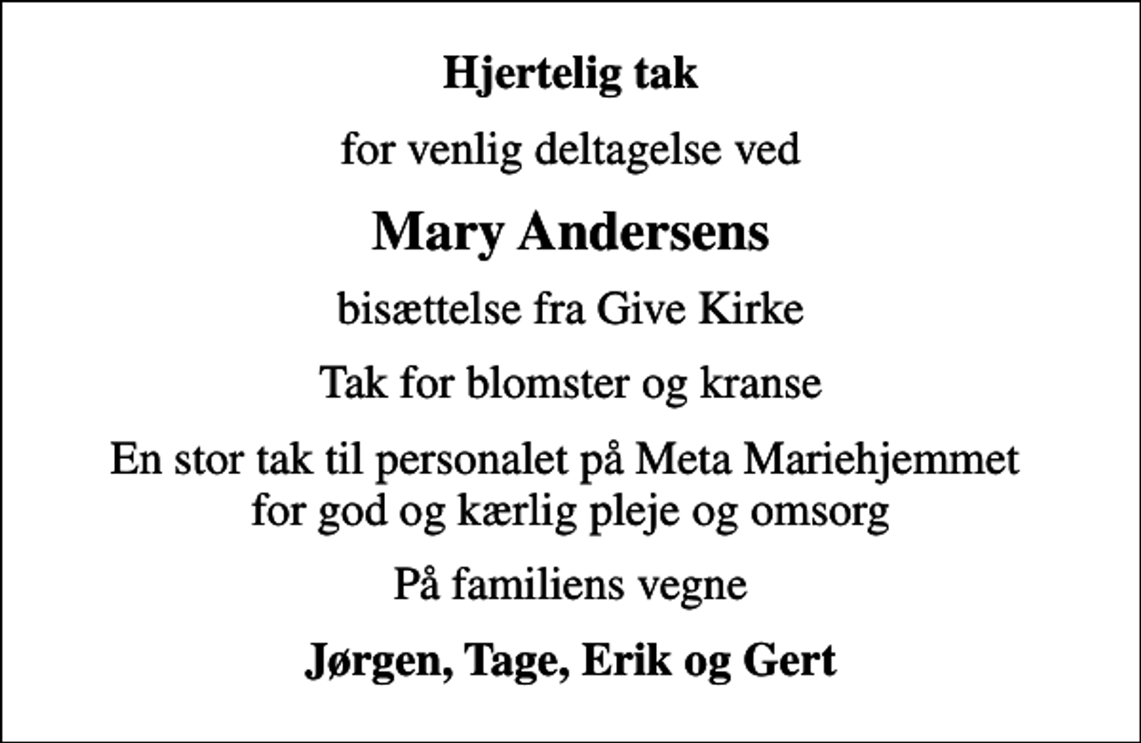 <p>Hjertelig tak<br />for venlig deltagelse ved<br />Mary Andersens<br />bisættelse fra Give Kirke<br />Tak for blomster og kranse<br />En stor tak til personalet på Meta Mariehjemmet for god og kærlig pleje og omsorg<br />På familiens vegne<br />Jørgen, Tage, Erik og Gert</p>
