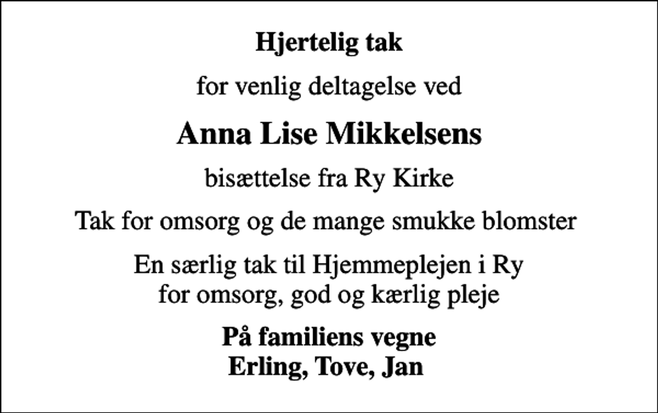 <p>Hjertelig tak<br />for venlig deltagelse ved<br />Anna Lise Mikkelsens<br />bisættelse fra Ry Kirke<br />Tak for omsorg og de mange smukke blomster<br />En særlig tak til Hjemmeplejen i Ry for omsorg, god og kærlig pleje<br />På familiens vegne Erling, Tove, Jan</p>