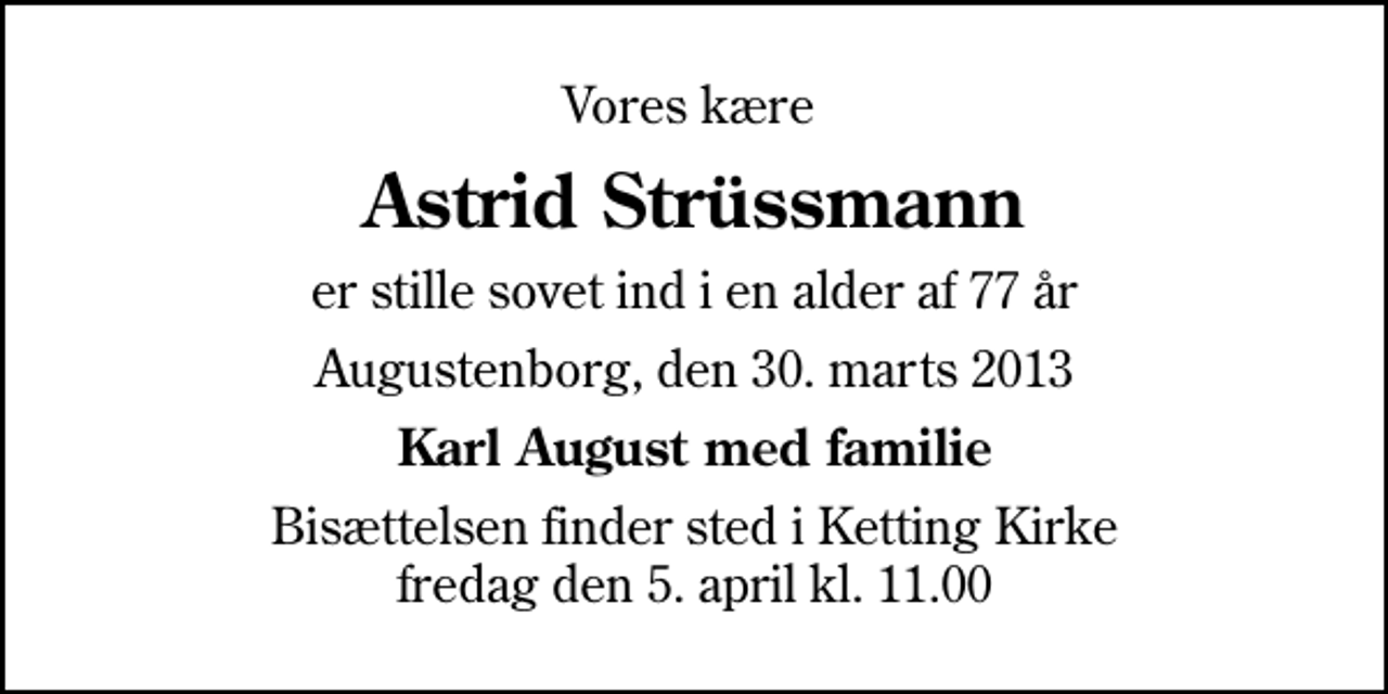 <p>Vores kære<br />Astrid Strüssmann<br />er stille sovet ind i en alder af 77 år<br />Augustenborg, den 30. marts 2013<br />Karl August med familie<br />Bisættelsen finder sted i Ketting Kirke fredag den 5. april kl. 11.00</p>