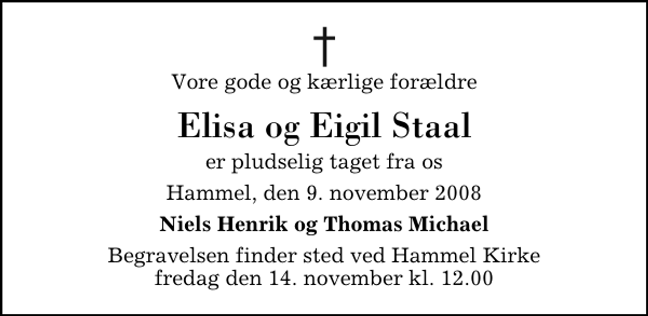 <p>Vore gode og kærlige forældre<br />Elisa og Eigil Staal<br />er pludselig taget fra os<br />Hammel, den 9. november 2008<br />Niels Henrik og Thomas Michael<br />Begravelsen finder sted ved Hammel Kirke fredag den 14. november kl. 12.00</p>