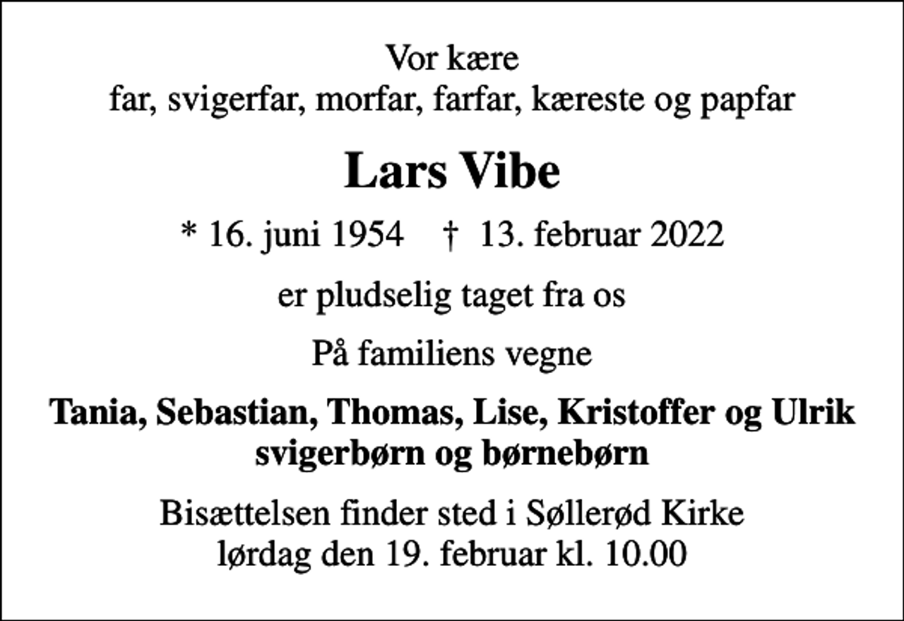 <p>Vor kære far, svigerfar, morfar, farfar, kæreste og papfar<br />Lars Vibe<br />* 16. juni 1954 ✝ 13. februar 2022<br />er pludselig taget fra os<br />På familiens vegne<br />Tania, Sebastian, Thomas, Lise, Kristoffer og Ulrik svigerbørn og børnebørn<br />Bisættelsen finder sted i Søllerød Kirke lørdag den 19. februar kl. 10.00</p>