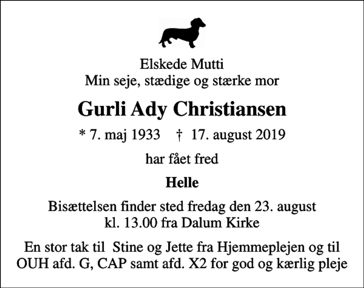 <p>Elskede Mutti Min seje, stædige og stærke mor<br />Gurli Ady Christiansen<br />* 7. maj 1933 ✝ 17. august 2019<br />har fået fred<br />Helle<br />Bisættelsen finder sted fredag den 23. august kl. 13.00 fra Dalum Kirke<br />En stor tak til Stine og Jette fra Hjemmeplejen og til OUH afd. G, CAP samt afd. X2 for god og kærlig pleje</p>