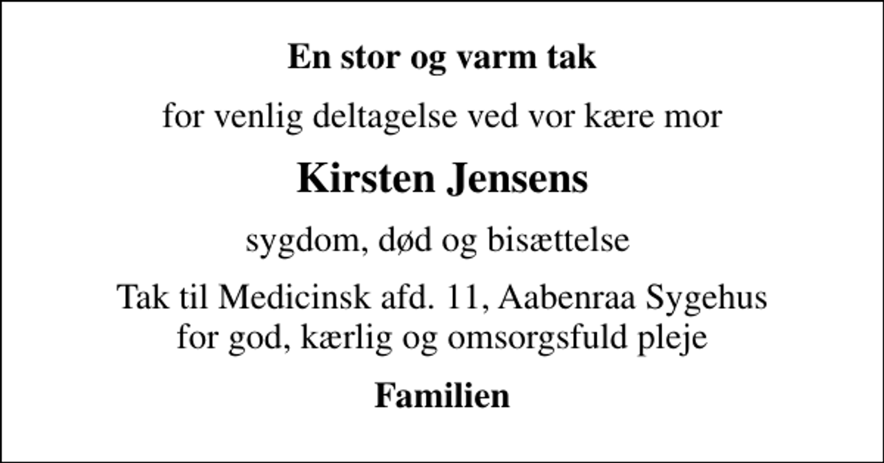 <p>En stor og varm tak<br />for venlig deltagelse ved vor kære mor<br />Kirsten Jensens<br />sygdom, død og bisættelse<br />Tak til Medicinsk afd. 11, Aabenraa Sygehus for god, kærlig og omsorgsfuld pleje<br />Familien</p>