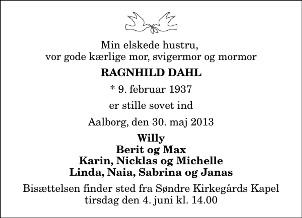 <p>Min elskede hustru, vor gode kærlige mor, svigermor og mormor<br />Ragnhild Dahl<br />* 9. februar 1937<br />er stille sovet ind<br />Aalborg, den 30. maj 2013<br />Willy Berit og Max Karin, Nicklas og Michelle Linda, Naia, Sabrina og Janas<br />Bisættelsen finder sted fra Søndre Kirkegårds Kapel tirsdag den 4. juni kl. 14.00</p>