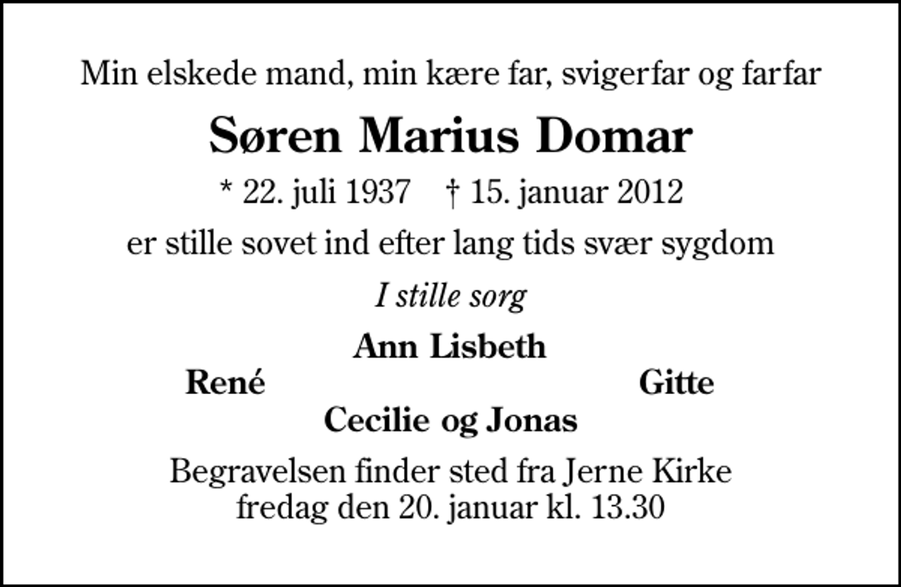 <p>Min elskede mand, min kære far, svigerfar og farfar<br />Søren Marius Domar<br />* 22. juli 1937 ✝ 15. januar 2012<br />er stille sovet ind efter lang tids svær sygdom<br />I stille sorg<br />Ann Lisbeth<br />René<br />Gitte<br />Begravelsen finder sted fra Jerne Kirke fredag den 20. januar kl. 13.30</p>